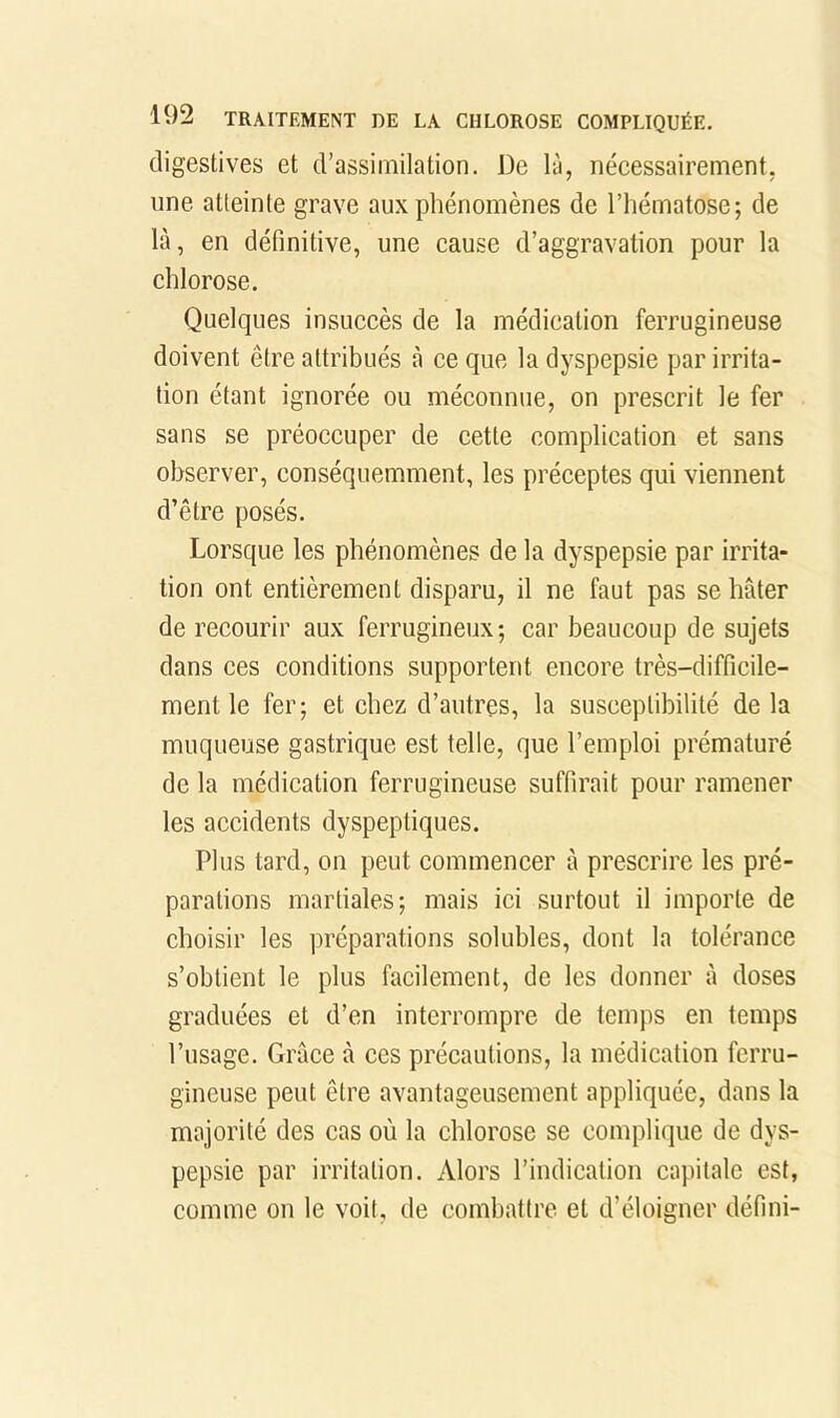 digestives et d’assimilation. De là, néeessairement, une atteinte grave aux phénomènes de l’hématose; de là, en définitive, une cause d’aggravation pour la chlorose. Quelques insuccès de la médication ferrugineuse doivent être attribués à ce que la dyspepsie par irrita- tion étant ignorée ou méconnue, on prescrit le fer sans se préoccuper de cette complication et sans observer, conséquemment, les préceptes qui viennent d’être posés. Lorsque les phénomènes de la dyspepsie par irrita- tion ont entièrement disparu, il ne faut pas se hâter de recourir aux ferrugineux; car beaucoup de sujets dans ces conditions supportent encore très-difficile- ment le fer; et chez d’autres, la susceptibilité de la muqueuse gastrique est telle, que l’emploi prématuré de la médication ferrugineuse suffirait pour ramener les accidents dyspeptiques. Plus tard, on peut commencer à prescrire les pré- parations martiales; mais ici surtout il importe de choisir les préparations solubles, dont la tolérance s’obtient le plus facilement, de les donner à doses graduées et d’en interrompre de temps en temps l’usage. Grâce à ces précautions, la médication ferru- gineuse peut être avantageusement appliquée, dans la majorité des cas où la chlorose se complique de dys- pepsie par irritation. Alors l’indication capitale est, comme on le voit, de combattre et d’éloigner défini-