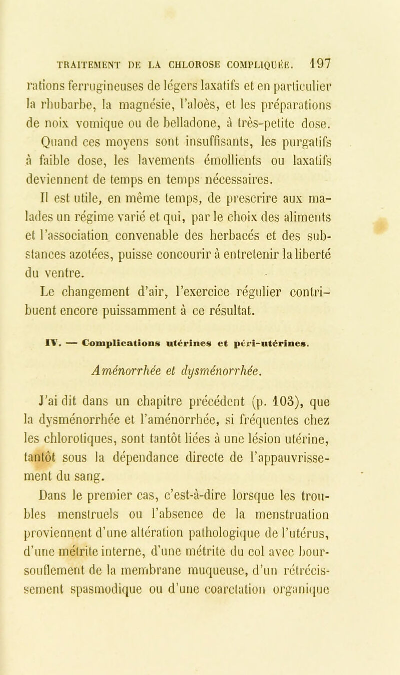 rations ferrugineuses de légers laxatifs et en particulier la rhubarbe, la magnésie, l’aloès, et les préparations de noix vomique ou de belladone, à très-petite dose. Quand ces moyens sont insuffisants, les purgatifs à faible dose, les lavements émollients ou laxatifs deviennent de temps en temps nécessaires. Il est utile, en même temps, de prescrire aux ma- lades un régime varié et qui, par le choix des aliments et l’association convenable des herbacés et des sub- stances azotées, puisse concourir h entretenir la liberté du ventre. Le changement d’air, l’exercice régulier contri- buent encore puissamment à ce résultat. IV. — Complications utérines et péri-iitérines. Aménorrhée et dysménorrhée. J’ai dit dans un chapitre précédent (p. lOâ), que la dysménorrhée et l’aménorrhée, si fréquentes chez les chlorotiques, sont tantôt liées à une lésion utérine, tantôt sous la dépendance directe de l’appauvrisse- ment du sang. Dans le premier cas, c’est-à-dire lorsque les trou- bles menstruels ou l’absence de la menstruation proviennent d’une altération palhologiijue de l’utérus, d’une méirite interne, d’une métrite du col avec bour- soutlement de la membrane muqueuse, d’un rétrécis- sement spasmodique ou d’une coarctation organiijuc