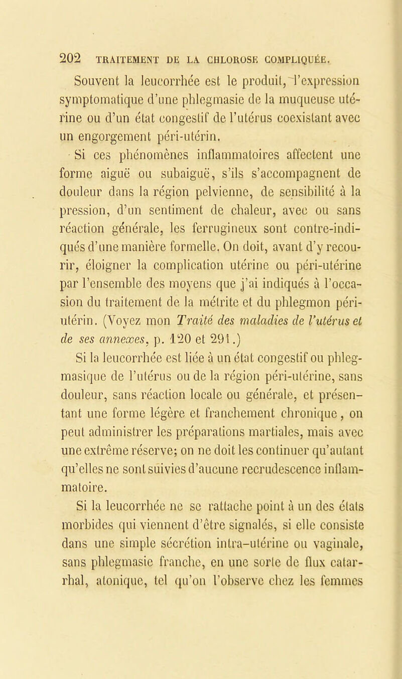 Souvent la leucorrhée est le produit, l’expression symptomatique d’une phlegmasie de la muqueuse uté- rine ou d’un état congestif de l’utérus coexistant avec un engorgement péri-utérin. Si ces phénomènes inflammatoires affectent une forme aiguë ou subaiguë, s’ils s’accompagnent de douleur dans la région pelvienne, de sensibilité à la pression, d’un sentiment de chaleur, avec ou sans réaction générale, les ferrugineux sont contre-indi- qués d’une manière formelle. On doit, avant d’y recou- rir, éloigner la complication utérine ou péri-utérine par l’ensemble des moyens que j’ai indiqués à l’occa- sion du traitement de la métrite et du phlegmon péri- utérin. (Voyez mon Traité des maladies de Vutérus et de ses annexes, p. 120 et 291.) Si la leucorrhée est liée à un état congestif ou phleg- masique de l’utérus ou de la région péri-utérine, sans douleur, sans réaction locale ou générale, et présen- tant une forme légère et franchement chronique, on peut administrer les préparations martiales, mais avec une extrême réserve; on ne doit les continuer qu’autant qu’elles ne sont suivies d’aucune recrudescence inflam- matoire. Si la leucorrhée ne se rattache point à un des états morbides qui viennent d’être signalés, si elle consiste dans une simple sécrétion intra-utérine ou vaginale, sans phlegmasie franche, en une sorte de flux catar- rhal, atonique, tel qu’on l’observe chez les femmes