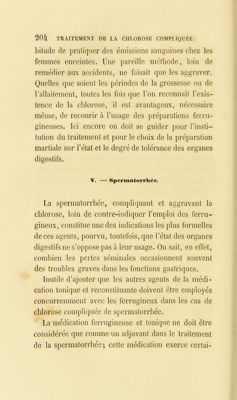 bitude de pratiquer des émissions sanguines chez les femmes eneeinles. Une pareille méthode, loin de remédier aux accidents, ne faisait que les aggraver. Quelles que soient les périodes de la grossesse ou de l’allaitement, toutes les fois que l’on reconnaît l’exis- tence de la chlorose, il est avantageux, nécessaire même, de recourir à l’usage des préparations ferru- gineuses. lei encore on doit se guider pour l’insti- tution du traitement et pour le choix de la préparation martiale sur l’état et le degré de tolérance des organes digestifs. V. — [Spermatorrhée. La spermatorrhée, compliquant et aggravant la chlorose, loin de contre-indiquer l’emploi des ferru- gineux, constitue une des indications les plus formelles de ces agents, pourvu, toutefois, que l’état des organes digestifs ne s’oppose pas à leur usage. On sait, en effet, combien les pertes séminales oecasionnent souvent des troubles graves dans les fonctions gastriques. Inutile d’ajouter que les autres agents de la médi- cation tonique et reconstituante doivent être employés concurremment avec les ferrugineux dans les cas de chlorose compliquée de spermatorrhée. La médieation ferrugineuse et tonique ne doit être considérée que comme un adjuvant dans le traitement de la spermatorrhée; cette médication exerce certai-