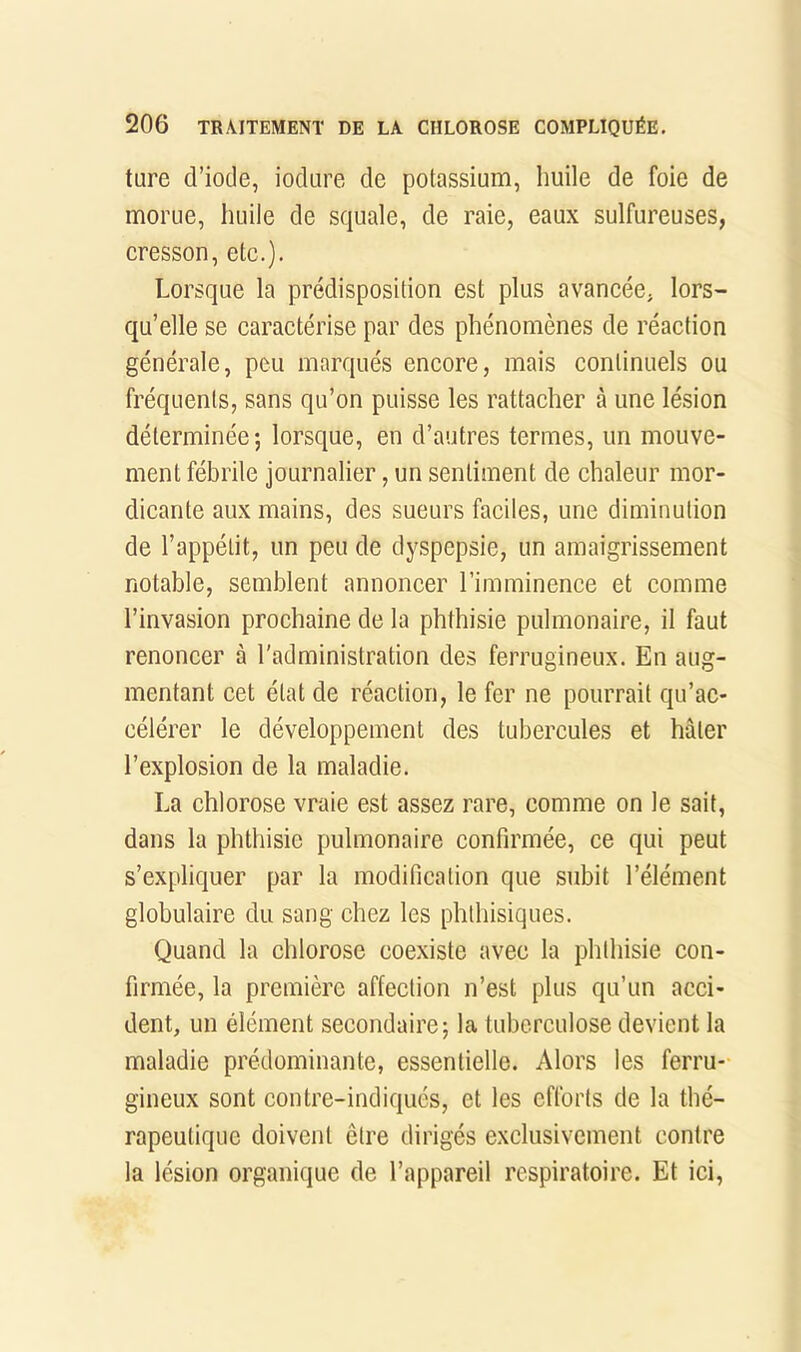 ture d’iode, iodure de potassium, huile de foie de morue, huile de squale, de raie, eaux sulfureuses, cresson, etc.). Lorsque la prédisposition est plus avancée, lors- qu’elle se caractérise par des phénomènes de réaction générale, peu marqués encore, mais continuels ou fréquents, sans qu’on puisse les rattacher à une lésion déterminée; lorsque, en d’autres termes, un mouve- ment fébrile journalier, un sentiment de chaleur mor- dicante aux mains, des sueurs faciles, une diminution de l’appétit, un peu de dyspepsie, un amaigrissement notable, semblent annoncer l’imminence et comme l’invasion prochaine de la phthisie pulmonaire, il faut renoncer à l'administration des ferrugineux. En aug- mentant cet état de réaction, le fer ne pourrait qu’ac- célérer le développement des tubercules et hâter l’explosion de la maladie. La chlorose vraie est assez rare, comme on le sait, dans la phthisie pulmonaire confirmée, ce qui peut s’expliquer par la modification que subit l’élément globulaire du sang chez les phthisiques. Quand la chlorose coexiste avec la phthisie con- firmée, la première affection n’est plus qu’un acci- dent, un élément secondaire; la tuberculose devient la maladie prédominante, essentielle. Alors les ferru- gineux sont contre-indiqués, et les efforts de la thé- rapeutique doivent être dirigés exclusivement contre la lésion organique de l’appareil respiratoire. Et ici,