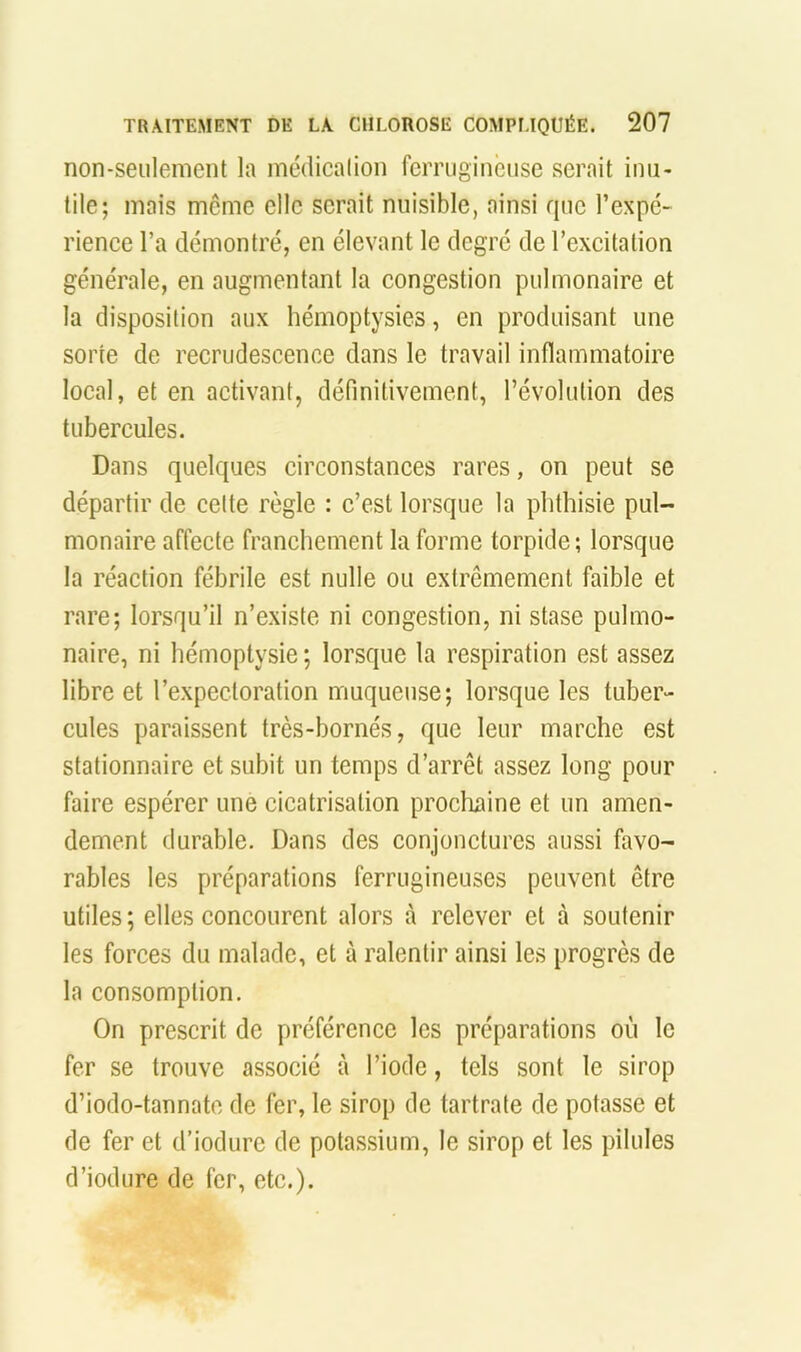 non-seulement la inédicalion ferrugineuse serait inu- tile; mais meme elle serait nuisible, ainsi que l’expé- rience l’a démontré, en élevant le degré de l’excitation générale, en augmentant la congestion pulmonaire et la disposition aux hémoptysies, en produisant une sorte de recrudescence dans le travail inflammatoire local, et en activant, définitivement, l’évolution des tubercules. Dans quelques circonstances rares, on peut se départir de celte règle : c’est lorsque la phthisie pul- monaire affecte franchement la forme torpide; lorsque la réaction fébrile est nulle ou extrêmement faible et rare; lorsqu’il n’existe ni congestion, ni stase pulmo- naire, ni hémoptysie ; lorsque la respiration est assez libre et l’expectoration muqueuse; lorsque les tuber- cules paraissent très-bornés, que leur marche est stationnaire et subit un temps d’arrêt assez long pour faire espérer une cicatrisation prochaine et un amen- dement durable. Dans des conjonctures aussi favo- rables les préparations ferrugineuses peuvent être utiles ; elles concourent alors à relever et à soutenir les forces du malade, et à ralentir ainsi les progrès de la consomption. On prescrit de préférence les préparations où le fer se trouve associé à l’iode, tels sont le sirop d’iodo-tannatc de fer, le sirop de tartrate de potasse et de fer et d’iodurc de potassium, le sirop et les pilules d’iodure de fer, etc.).