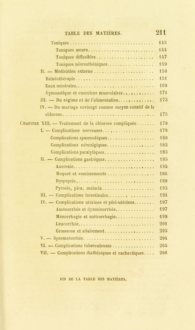 Toniques Iû3 Toniques amers IM Toniques diffusibles 1/17 Toniques névrosthéniques 149 II. — Médication externe 150 Balnéothérapie .. 151 Eaux minérales 169 Gymnastique et exercices musculaires 171 III. — Du régime et de l’alimentation 173 IV. — Du mariage envisagé comme moyen curatif de la chlorose 175 Chapitre XIII. —Traitement de la chlorose compliquée 179 I. — Complications nerveuses 179 Complications spasmodiques 180 Complications névralgiques 182 Complications paralytiques 183 II. — Complications gastriques 185 Anorexie 185 Hoquet et vomissements 186 Dyspepsie 189 Pyrosis, pica, malacia 193 III. — Complications intestinales 194 IV. — Complications utérines et péri-utérines 197 Aménorrhée et dysménorrhée 197 Ménorrhagie et métrorrhagie 199 Leucorrhée 201 Grossesse et allaitement 203 V. — Spermatorrhée 204 VI. — Complications tuberculeuses 205 VII. — Complications diathésiques et cachectiques... . 208 FIN DE LA TABLE DES MATIÈRES.