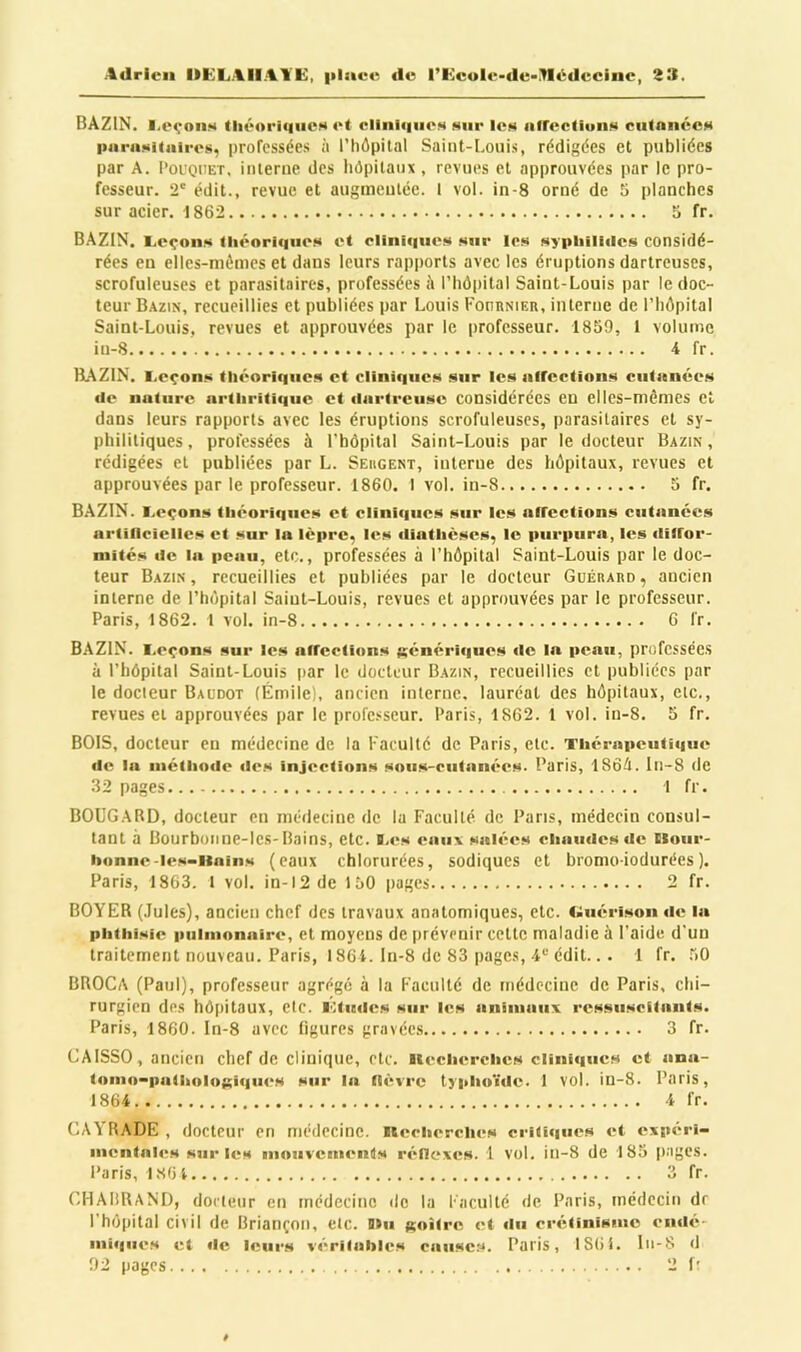 Adrien ItEL.AIIAA’E, place de rEculc-du->lédeciiic, BAZIN. I.eçoiis théoriques et cliniques sur les iiircctluns cutanées purasitaires, professées à l’hôpital Saint-Louis, rédigées et publiées par A. l’ouQiiET, interne des hôpitaux , revues et approuvées par le pro- fesseur. 2' édit., revue et augmeulée. 1 vol. in-8 orné de 5 planches sur acier. 1862 5 fr. BAZIN. Levons tliéorif|iies et cliniques sur les sypiiiliiics considé- rées en ellcs-mômes et dans leurs rapports avec les éruptions dartreuses, scrofuleuses et parasitaires, professées <\ l’hôpital Saint-Louis par le doc- teur Bazin, recueillies et publiées par Louis FonnNiER, interne de l’hôpital Saint-Louis, revues et approuvées par le professeur. 1859, 1 volume in-8 4 fr. BAZIN. I.eçon.x théorique!* et cliniques sur les nlfcctions cutanées lie nature arthritique et ciartreuse considérées en elles-mêmes et dans leurs rapports avec les éruptions scrofuleuses, parasitaires et sy- philitiques, professées à l’hôpital Saint-Louis par le docteur Bazin, rédigées et publiées par L. Seiigent, interne des hôpitaux, revues et approuvées par le professeur. 1860. I vol. in-8 5 fr. BAZIN. I.eçons théorique!* et cliniques* sair les arrcctions* cutanées artillcielles et sur la lèpre, les (liathèscs, le purpura, les ilitror- niités lie la peau, etc., professées à l’hôpital Saint-Louis par le doc- teur Bazin , recueillies et publiées par le docteur Guérard , ancien interne de l’hôpital Saint-Louis, revues et approuvées par le professeur. Paris, 1862. 1 vol. in-8 6 fr. BAZIN. Leçons sur les atrections $i;énérif|uos de la peau, professées à l’hôpital Saint-Louis par le docteur Bazin, recueillies et publiées par le docteur Baudot (Émile), ancien interne, lauréat des hôpitaux, etc., revues et approuvées par le professeur. Paris, 1862. 1 vol. in-8. 5 fr. BOIS, docteur en médecine de la Faculté de Paris, etc. Thérapeutique de la niéthode fies injections sous-cutanées. Paris, 186Ô. ln-8 de 32 pages 1 fr. BOüGARD, docteur en médecine de la Faculté, de Pans, médecin consul- tant à Bourboiine-les-Bains, etc. B.es eaux salées chaudes de Ilour- honne-les-iiains (eaux chlorurées, sodiques et bromo-iodurées), Paris, 1863. 1 vol. in-12 de 150 pages 2 fr. BOYER (Jules), ancien chef des travaux anatomiques, etc. liuérisonde la phthisie pulmonaire, et moyens de prévenir cette maladie à l’aide d'un traitement nouveau. Paris, 186i. In-8 de 83 pages, 4'-'édit... 1 fr. 50 BROCA (Paul), professeur agrégé à la Faculté de médecine de Paris, chi- rurgien des hôpitaux, etc. l'itiulcs sur les animaux ressuscitants. Paris, 1860. In-8 avec ligures gravées 3 fr. CAISSO, ancien chef de clinique, etc. Uecherclics cliniques et ana- tomo-patholojxiques sur la tiévre typhoïde. 1 vol. in-8. Paris, 1864 4 fr. CAYRADE , docteur en médecine, uecherclics critiques et expéri- mentales sur les mouvements réflexes. 1 vol. in-8 de 183 pages. Paris, IS6i 3 fr. CHAIiRAND, docteur en médecine de la Faculté de Paris, médecin dr l'hôpital civil de Briançon, etc. D»ii {(oitre et tlu crétinisme endé- mique.s et de leurs véritables cause;*. Paris, 1861. lii-8 d