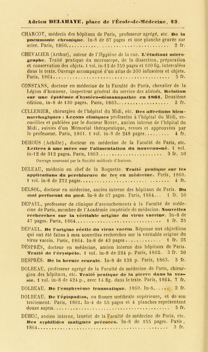 CHARCOT, médecin des hôpitaux de Paris, professeur agrégé, etc. De la pncamonio chroni<|iic. ln-8 de 67 pages et une planche gravée sur acier. Paris, 1860 2 fr. CHEVALIER (Arthur), auteur de VHygiène de la vue. li'ciuiUant micro- graphe. Traité pratique du microscope, de la dissection, préparation et conservation des objets. 1 vol. in-12 de 359 pages et 100 Og. intercalées dans le texte. Ouvrage accompagné d’un atlas de 300 infusoires et objets. Paris, 1864 5 fr. CONSTANS, docteur en médecine de la Faculté de Paris, chevalier de la Légion d’honneur, inspecteur général du service des aliénés, neiaüon Miir une épidémie d’iiystéro^déiuonoputhic en flSOl. Deuxième édition, in-8 de 130 pages. Paris, 1863 2 fr. CULLERIER, chirurgien de l’hôpital du Midi, etc. Dc!« affections hlen- norrhagiqnes : liCçons cliniques professées à l’hôpital du Midi, re- cueillies et publiées par le docteur Royet, ancien interne de l’hôpital du Midi, suivies d’un Mémorial thérapeutique, revues et approuvées par le professeur. Paris, 1861. 1 vol. in-8 de 248 pages 4 fr. DEHOUS (Achille), docteur en médecine de la Faculté de Paris, etc. licttrcs à une mère sur l’alimentation du nouveau-né. 1 vol. in-12 de 312 pages. Paris, 1863 3 fr. 30 Ouvrage couronné par la Société médicale d’Amiens. DELEAU, médecin en chef de la Roquette. Traité pratique sur les applications du percliloruro do fer on médecine. Paris, 1860. 1 vol. in-8 de 272 pages 4 fr. DELSOL, docteur en médecine, ancien interne des hôpitaux de Paris. Du mal perforant du pied. In-8 de 67 pages. Paris, 1864... 1 fr. 50 DEPAUL, professeur de clinique d’accouchements à la Faculté de méde- cine de Paris, membre de l’Académie impériale de médecine. A'ouvelles rcclierclies sur In véritable origine du virus voccins. In-8 de 47 pages. Paris, 1864 1 fr- 25 DEPAUL. De l'origine réelle du virus vaccin. Réponse aux objections qui ont été faites à mes nouvelles recherches sur la véritable origine du virus vaccin. Paris, 1864. ln-8 de 43 pages 1 fr. 25 DESPRÉS, docteur en médecine, ancien interne des hôpitaux de Paris. Traité do l’érysipèle. 1 vol. in-8 de 224 p. Paris, 1862. 3 fr. 50 DESPRÉS. Do la hernie crurale. In-8 de 138 p- Paris, 1863. 3 fr. DOLBEAU, professeur agrégé de la Faculté de médecine de Paris, chirur- gien des hôpitaux, etc. Traité pratique do In pierre dans In ves- sie. 1 vol. in-8 de 424 p., avec 14 fig. dans le texte. Paris, 1864. 7 fr. DOLBEAU. Do l’emphysème traumatique. 1860. Iu-8 2 fr. DOLBEAU. Do l’épispndins, ou fissure uréthrale supérieure, et de son traitement. Paris, 1861. In-4 de 55 pages et 4 planches représentant douze sujets Sfr. DUBUC, ancien interne, lauréat de la Faculté de médecine de Paris, etc. Des syphllldos malignes précoces. In-8 de 155 pages. Paris,