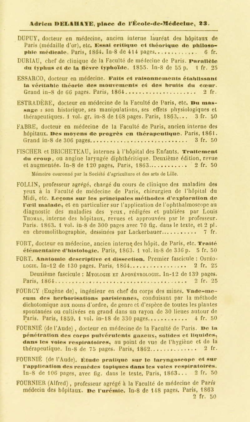 DUPUY, docteur en médecine, ancien interne lauréat des hôpitaux de Paris (médaille d’or), etc. EMHnl oriUtiuo et (liéoriquo de philoso- piiie médicale, Paris, 186-i. Iu-8 de 414 pages 6 fr. DURIAU, chef de clinique de la Faculté de médecine de Paris. Parallèle du typlui!* et de la llévro typliu'ido. 1855. In-8 de 55 p. 1 fr. 25 ESSARCO, docteur en médecine. Fait» et rai»ionncmcnt»i étaiilüsisant la véritable théorie don nioiivement** et de.** bruits du cneur. Grand in-8 de 66 pages. Paris, 1864 2 fr. ESTRADÈRE, docteur en médecine de la Faculté de Paris, etc. »u mas- sag;e : son historique, ses manipulations, ses effets physiologiques et thérapeutiques. 1 vol. gr. in-8 de 168 pages. Paris, 1863.... 3 fr. 50 FABRE, docteur en médecine de la Faculté de Paris, ancien interne des hôpitaux. Des moyens do progrès en thérupcutli|ue. Paris, 1861. Grand in-8 de 306 pages 3 fr. 50 FISCHER et BRICHETEAU, internes à l’hôpital des Enfants. Traitement du croup, ou angine laryngée diphthéritique. Deuxième édition, revue et augmentée. In-8 de 120 pages. Paris, 1863 2 fr. 50 Uemoire cuuronnc par la Société d'agriculture et des arts de Lille. FOLI.IN, professeur agrégé, chargé du cours de clinique des maladies des yeux à la Faculté de médecine de Paris, chirurgien de l’hôpital du Midi, etc. Leçons sur les principales méthodes d’exploration de l’œil malade, et en particulier sur l’application de l’ophthalmoscope au diagnostic des maladies des yeux, rédigées et publiées par Louis Thomas, interne des hôpitaux, revues et approuvées par le professeur. Paris. 1863. 1 vol. in-8 de 300 pages avec 70 lig. dans le texte, et 2 pl. en chromolithographie, dessinées par Lackerbauer 7 fr. FORT, docteur en médecine, ancien internqdes hôpit. de Paris, etc. Traité élémentaire d’histologie. Paris, 1863. 1 vol. in-S de 336 p. 5 fr. 50 FORT. .Anatomie descriptive et ilissection. Premier fascicule ; Ostéo- LOGiE. In-12 de 130 pages. Paris, 1864 2 fr. 25 Deuxième fascicule: Mïologie et Aponévrologie. In-12 de 139 pages. Paris, 1864 2 fr. 25 FODRCY (Eugène de), ingénieur en chef du corps des mines, vade-me- cum des herborisations parisiennes, conduisant par la méthode dichotomique aux noms d’ordre, de genre et d’espèce de toutes les plantes spontanées ou cultivées en grand dans un rayon de 30 lieues autour de Paris. Paris, 1859. 1 vol. in-18 de 330 pages 4 fr. 50 FOURNIE (de l’Aude), docteur en médecine de la Faculté de Paris. Do la pénétration dos corps pulvérulents gaxonx, solides et liciuides, dans les voles respiratoires, au point de vue de l’hygiène et de la thérapeutique. In-8 de 75 pages. Paris, 1862 2 fr. fournie (de l’Aude). Étude pratique sur le laryngoscope et sur l'application des remèdes topiques dans les voies respiratoires. In-8 de 106 pages, avec fig. dans le texte. Paris, 1863... 2 fr. 50 FOURNIER (Alfred), professeur agrégé à la Faculté de médecine de Paris médecin des hôpitaux. De l'urémic. In-8 de 148 pages. Paris, 1863 2 fr. 50