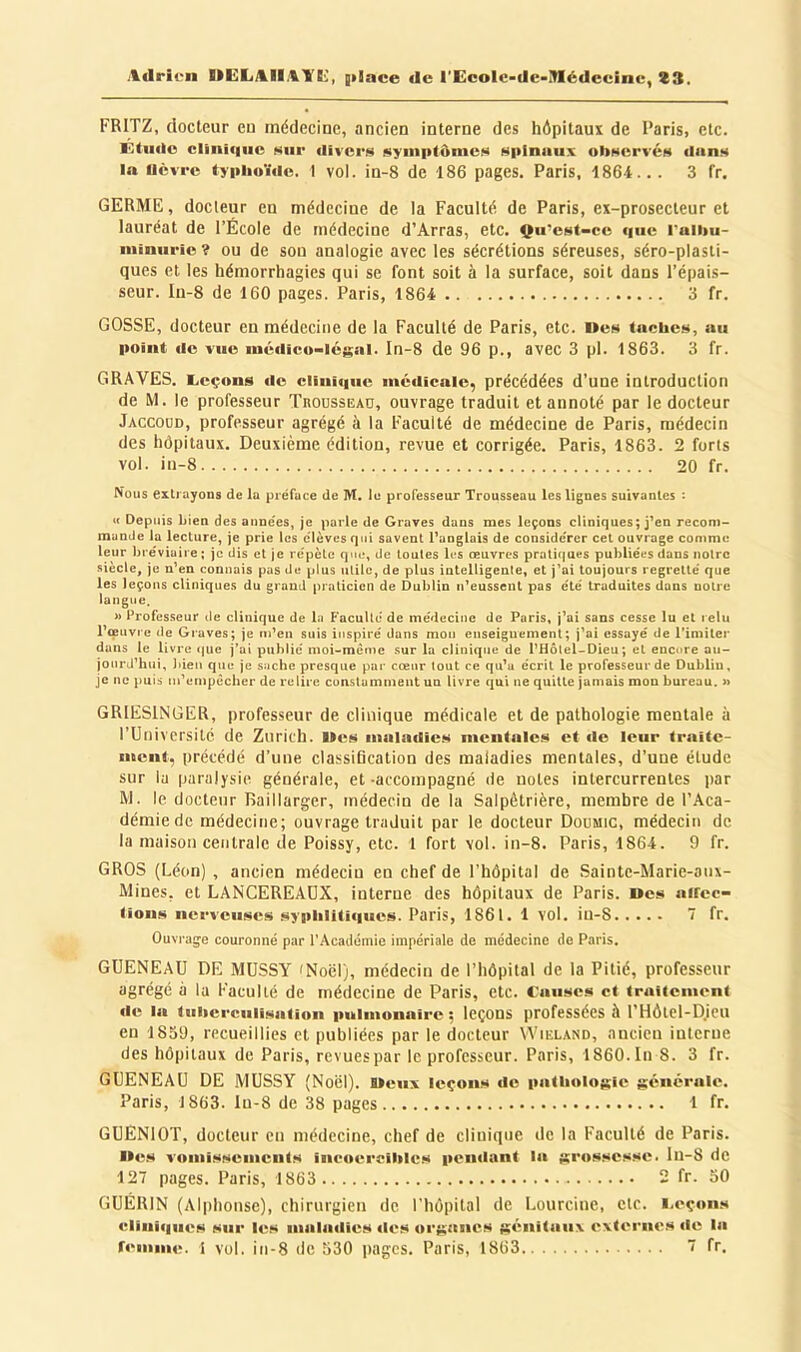 FRITZ, docteur eu médecine, ancien interne des hôpitaui de Paris, etc. Ktiiilo Clinique sur <livei'!S AyniptônieH Nplnuux obHervéfi diinM In UcTre typhoïde. 1 vol. in-8 de 186 pages. Paris, 1864... 3 fr. GERME, docteur en médecine de la Faculté de Paris, ex-prosecleur et lauréat de l’École de médecine d’Arras, etc. çu’est-ce que raihu- iiiiniirie? OU de sou analogie avec les sécrétions séreuses, séro-plasti- ques et les hémorrhagies qui se font soit à la surface, soit dans l’épais- seur. Iii-8 de 160 pages. Paris, 1864 3 fr. GOSSE, docteur en médecine de la Faculté de Paris, etc. i»es taches, au point de vue luédico-lcgal. In-8 de 96 p., avec 3 pl. 1863. 3 fr. GRAVES. Aeçons tle clinique médicale, précédées d’une introduction de M. le professeur Troussead, ouvrage traduit et annoté par le docteur Jaccodd, professeur agrégé à la Faculté de médecine de Paris, médecin des hôpitaux. Deuxième édition, revue et corrigée. Paris, 1863. 2 forts vol. iu-8 20 fr. Nous extrayons de la préface de M. lu professeur Trousseau les lignes suivantes : « Depuis bien des années, je parle de Graves dans mes leçons cliniques; j’en recom- mande la lecture, je prie les élèves qui savent Oanglais de considérer cet ouvrage comme leur bréviaire; je dis et je répète que, de toutes les œuvres prati(|ues publiées dans notre siècle, je n’en connais pas de plus utile, de plus iutelligenle, et j’ai toujours regretté que les leçons cliniques du grand praticien de Dublin n’eussent pas été traduites dans notre langue. » Professeur rie clinique de lu Faculté de médecine de Paris, j’ai sans cesse lu et relu l’ceuvre de Graves; je m’en suis inspiré dans mou enseignement; j’ai essayé de l’imiter dans le livre (|ue j’ai publié moi-même sur la clinique de l’Hôlel-Dieu; et encore au- jourd’hui, bien que je sache presque par cœur tout ce qu’a écrit le professeur de Dublin, je ne j)uis m’empêcher de relire constamment un livre qui ne quitte jamais mon bureau. » GRIESINGER, professeur de clinique médicale et de pathologie mentale à l’Université de Zurich. I»es iimiatlics mentales et île leur traite- ment, précédé d’une classiQcation des maladies mentales, d’uoe étude sur lu paralysie générale, et -accompagné île notes intercurrentes par M. le doctetir Baillarger, médecin de la Salpétrière, membre de l’Aca- démie de médecine; ouvrage traduit par le docteur Doumic, médecin de la maison centrale de Poissy, etc. 1 fort vol. in-8. Paris, 1864. 9 fr. GROS (Léon) , ancien médecin en chef de l’hôpital de Sainte-Marie-aux- Mines, et LANCEREAÜX, interne des hôpitaux de Paris. Des aifcc- tions nerveuses syiihlitiques. Paris, 1861. 1 vol. iu-8 7 fr. Ouvrage couronné par l’Académie impériale de médecine do Paris. GUENEAU DE MUSSY 'Noël), médecin de l’hôpital de la Pitié, professeur agrégé à la Faculté de médecine de Paris, etc. Causes et traitement «le la tuherciili.sation iiulmonaire ; leçons professées à l’Hôtel-D.icu en 1839, recueillies et publiées par le docteur VVieland, nncieu interne des hôpitaux de Paris, revues par le professeur. Paris, 1860. In 8. 3 fr. GUENEAU DE MUSSY (Noël). Deux leçons «le patlmlogle générale. Paris, 1863. In-8 de 38 pages 1 fr. GUÉNIOT, docteur en médecine, chef de clinique de la Faculté de Paris. De.s vomissements ineo«;reihles pen«lant la gr«»ssesse. lu-S de 127 pages. Paris, 1863 2 fr. 30 GUÉRIN (Alphonse), chirurgien de l'hôpital de Lourcine, etc. i.eçons cliniques sur les maladies «les organes génitaux externes «le la remnie. 1 vol. in-8 de 530 pages. Paris, 1863 7 fr.