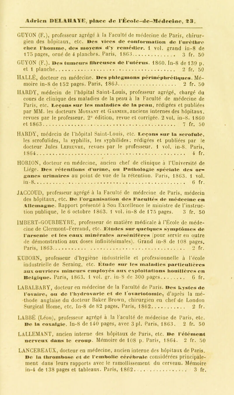 Adrien l>CLAIiAYF., plnoe de rï-^eolo-dc-Médecine, 2îl. GDYON (F.), professeur agrégé k la Faculté de médecine de Paris, chirur- gien des llôpitnu\, etc. »es viee» de oonronuatioii de rl■l■èlhl■4‘ oliex riioinnie, des iiioyciis d'y rcniédici'. 1 vol. grand in-8 de 175 pages, orné de 4 planches. Paris, 1865 3 fr. 50 GUYON (F.). I»es (uineiirs niireiiscs de l'ulérus. 1860. In-8 de 139 p. et t planche 2 fr. 50 H.\LfÆ, docteur en médecine, «es iihicsinons périnépiirétiques. Mé- moire in-8 de 132 pages. Paris, 1863 2 fr. 30 H.\RDY, médecin de l’hôpital Saint-Lonis, professeur agrégé, chargé du cours de clinique des maladies de la peau à la Faculté de médecine de Paris, etc. I.eçons sur les inaindies de la peau, rédigées et publiées par M.M. les docteurs Moysant et Garnier, anciens internes des hôpitaux, revues par le professeur. 2“ édition, revue et corrigée. 2 vol, in-8. 1860 et 1863 7 fr. 30 H.\RDY, médecin de l’hôpital Saint-Louis, etc. i.eçons sur la scrofule, les scrofulides, la syphilis, les syphilides; rédigées et publiées par le docteur Jules Lefeuvre, revues par le professeur. 1 vol. in-8. Paris, 1864 4 fr. HORION, docteur en médecine, ancien chef de clinique a l’Université de Liège, «es rétentions d'urine, ou Pathologie spéciale des or- ganes urinaires au point de vue de la rétention. Paris, 1863. 1 vol. in-8 6 fr. JACCOUD, professeur agrégé à la Faculté de médecine de Paris, médecin des hôpitaux, etc. »e l'organisation des Facultés «le médecine en Allemagne. Rapport présenté à Son Excellence le ministre de l’instruc- tion publique, le 6 octobre 1863. 1 vol. in-8 de 173 pages. 3 fr. 50 IMBERT-GOURBEYRE, professeur de matière médicale à l’École de méde- cine de Clermont-Ferrand, etc. Kludes sur quelques .symptômes de l'arsenic cl les eaux minérales arsénifères (pour servir en outre de démonstration aux doses inGnitésimales). Grand in-8 de 108 pages, Paris, 1863 2 fr. KUBORN, professeur d’hygiène industrielle et professionnelle à l’école industrielle de Seraing, etc. Ktude sur les maladies particulières aux ouvriers mineurs employés aux exploitations houillères en nelgiqiie. Paris, 1863. 1 vol. gr. in-8 de 300 pages 6 fr. LABALBARY, docteur en médecine de la Faculté de Paris, «es kystes de l'ovaire, ou do l'hydrovaric et de rovariotomie, d’après la mé- thode anglaise du docteur Baker Brown, chirurgien eu chef de London Surgical Home, etc. In-8 de 82 pages. Paris, 1862 2 fr. LABBÉ (Léon), professeur agrégé à la Faculté de médecine de Paris, etc. «e la coxalgie, ln-8 de 140 pages, avec 3 pl. Paris, 1863. 2 fr. 50 LALLEMANT, ancien interne des hôpitaux de Paris, etc. »o l’élément nerveux dans le croup. Mémoire de 108 p. Paris, 1864. 2 fr. 50 LANCEREAUX, docteur en médecine, ancien interne des hôpitaux de Paris. Hc la thromhose et de remhoiie cérébrale considérées principale- ment dans leurs rapports avec le ramollissement du cerveau. Mémoire in-4 de 138 pages et tableaux. Paris, 1862.... 3 fr.