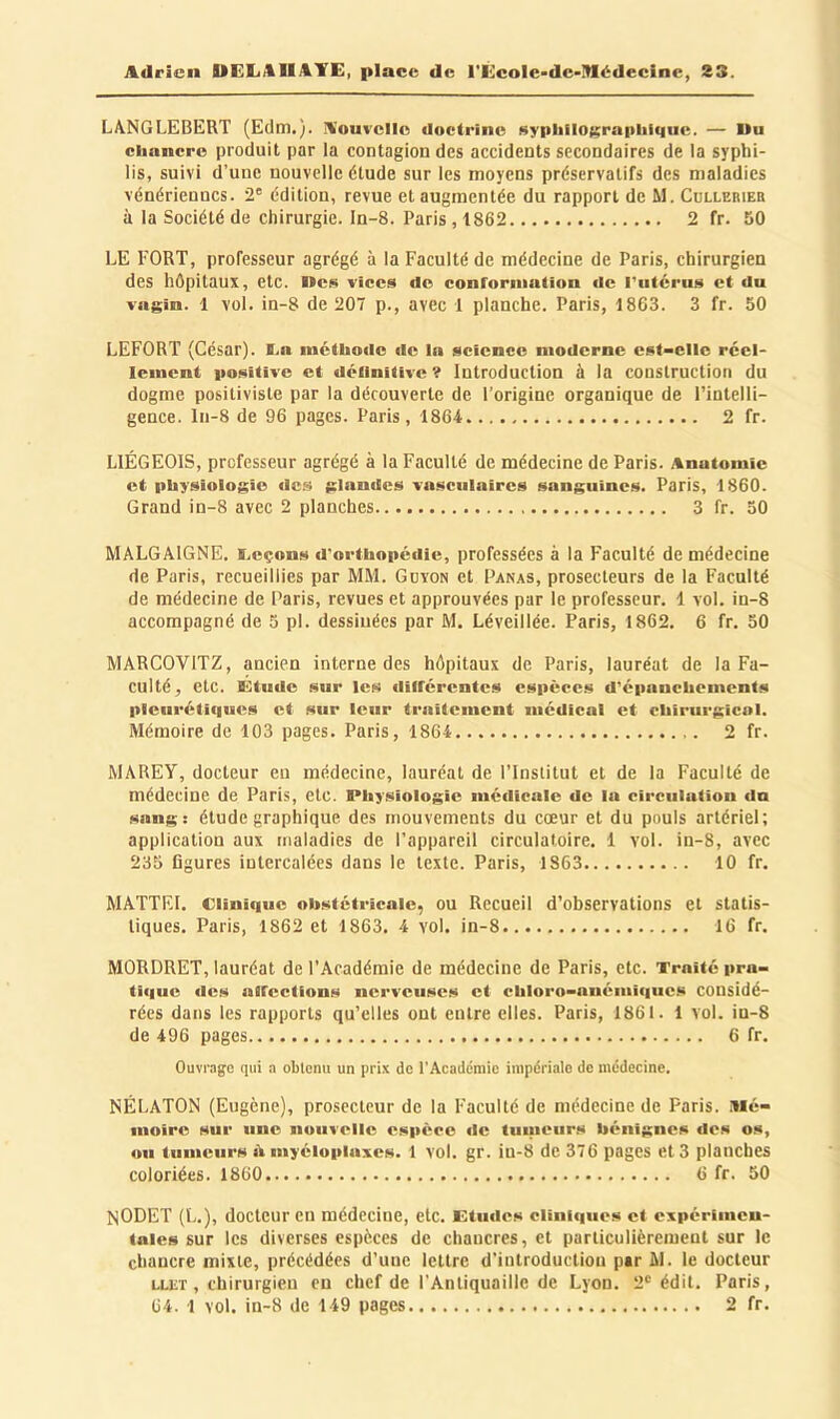 LA.NGLEBERT (Edm.). nouvelle doctrine sypliilograpliliitic. — Mu clinnero produit par la contagion des accidents secondaires de la syphi- lis, suivi d’une nouvelle étude sur les moyens préservatifs des maladies vénériennes. 2' édition, revue et augmentée du rapport de M. Collerieb à la Société de chirurgie, ln-8. Paris , 1862 2 fr. 50 LE FORT, professeur agrégé à la Faculté de médecine de Paris, chirurgien des hôpitaux, etc. Mes vices de conrorniation de l'utérus et du vagin. 1 vol. in-8 de 207 p., avec 1 planche. Paris, 1863. 3 fr. 50 LEFORT (César). I.a luéthode de la science moderne est-elle réel- lement positive et définitive ? Introduction k la construction du dogme positiviste par la découverte de l’origine organique de l’intelli- gence. ln-8 de 96 pages. Paris, 1864 2 fr. LIÉGEOIS, professeur agrégé à la Faculté de médecine de Paris. Anatomie et physiologie dc.s glandes vasculaires sanguines. Paris, 1860. Grand in-8 avec 2 planches 3 fr. 30 MALGAIGNE. Eeçons d'orthopédie, professées à la Faculté de médecine de Paris, recueillies par MM. Gdïon et Panas, prosecteurs de la Faculté de médecine de Paris, revues et approuvées par le professeur. 1 vol. in-8 accompagné de 3 pl. dessiuées par M. Léveillée. Paris, 1862. 6 fr. 50 MARCOVITZ, ancien interne des hôpitaux de Paris, lauréat de la Fa- culté, etc. Etude sur les différentes especes d'épanchements pleurétiques et sur leur traitement médical et chirurgical. Mémoire de 103 pages. Paris, 1864 2 fr. MAREY, docteur eu médecine, lauréat de l’Institut et de la Faculté de médecine de Paris, etc. Physiologie médicale de la circulation du sang: étude graphique des mouvements du cœur et du pouls artériel; application aux maladies de l’appareil circulatoire. 1 vol. in-8, avec 235 figures intercalées dans le texte. Paris, 1863 10 fr. MATTEI. Clinique obstétricale, ou Recueil d’observations et statis- tiques. Paris, 1862 et 1863. 4 vol. in-8 16 fr. MORDRET, lauréat de l’Académie de médecine de Paris, etc. Traité pra- tique des affections nerveuses et chloro-anémiques considé- rées dans les rapports qu’elles ont entre elles. Paris, 1861. 1 vol. in-8 de 496 pages 6 fr. Ouvrage qui a obtenu un prix de l’Académie impériale de médecine. NÉLATON (Eugène), prosecteur de la Faculté de médecine de Paris. Mé- moire sur une nouvelle espèce de tumeurs bénignes des os, ou tumeurs ik myéloplaxes. 1 vol. gr. iu-8 de 376 pages et 3 planches coloriées. 1860 6 fr. 50 NODET (L.), docteur en médecine, etc. Etudes cliniques et expérimen- tales sur les diverses espèces de chancres, et particulièrement sur le chancre mixte, précédées d’une lettre d'introduction par M. le docteur LU£T, chirurgien en chef de l’Antiquaille de Lyon. 2' édit. Paris,