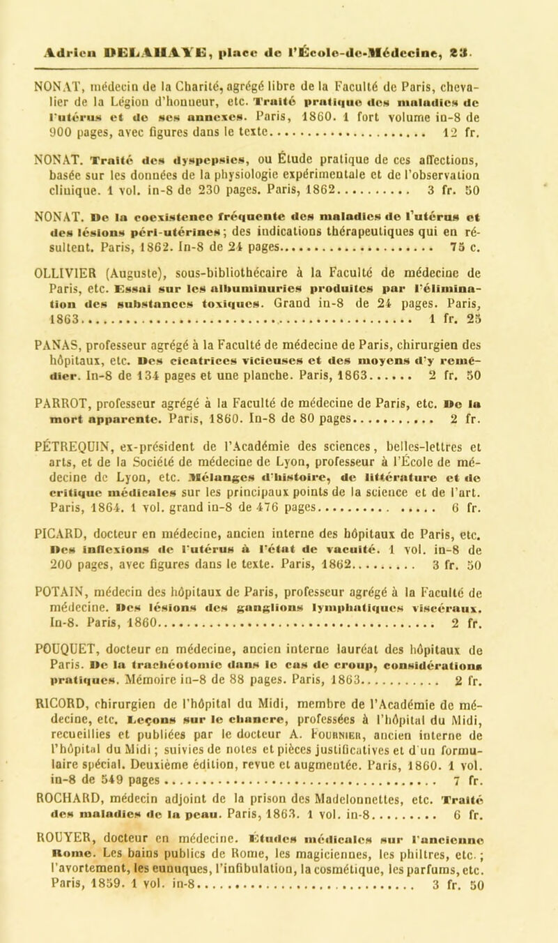 NONAT, médecin de la Charité, agrégé libre de la Faculté de Paris, cheva- lier de la Légion d’honueur, etc. Truité pratiiiiie îles nuiluclieM de l'iitéruM et do «e» annexes. Paris, 1860. 1 fort volume in-8 de 900 pages, avec figures dans le texte 12 fr. NONAT. Traité des dyspepsies, ou Étude pratique de ces affections, basée sur les données de la physiologie expérimentale et de l’observation clinique. 1 vol. in-8 de 230 pages. Paris, 1862 3 fr. 50 NONAT. De la coexistence fréquente des maladies do l’utcros et des lésions péri-utérines ; des indications thérapeutiques qui en ré- sultent. Paris, 1862. In-8 de 21 pages 75 c. OLLIVIER (Auguste), sous-bibliothécaire à la Faculté de médecine de Paris, etc. Essai sur les albuminuries produites par Pélimina- tion des substances toxiques. Grand in-8 de 21 pages. Paris, 1863 1 fr. 23 PANAS, professeur agrégé à la Faculté de médecine de Paris, chirurgien des hôpitaux, etc. Des cicatrices vicieuses et des moyens d'y remé- dier. In-8 de 134 pages et une planche. Paris, 1863 2 fr. 50 PARROT, professeur agrégé à la Faculté de médecine de Paris, etc. De la mort apparente. Paris, 1860. In-8 de 80 pages 2 fr. PÉTREQÜIN, ex-président de l’Académie des sciences, belles-lettres et arts, et de la Société de médecine de Lyon, professeur à l’École de mé- decine de Lyon, etc. .'Ilélangcs d'histoire, de littérature et de critique médicales sur les principaux points de la science et de l’art. Paris, 1864. 1 vol. grand in-8 de 476 pages 6 fr. PICARD, docteur en médecine, ancien interne des hôpitaux de Paris, etc. Des intlcxions de l'utérus tk l'état de vacuité. 1 VOl. in-8 de 200 pages, avec figures dans le texte. Paris, 1862 3 fr. 30 POTAIN, médecin des hôpitaux de Paris, professeur agrégé à la Faculté de médecine. Des lésions des KanKüons lyniphatiques viscéraux. In-8. Paris, 1860 2 fr. POÜQUET, docteur en médecine, ancien interne lauréat des hôpitaux de Paris. De la trachéotoinic dans le cas de croup, considérations pratiques. Mémoire in-8 de 88 pages. Paris, 1863 2 fr. RICORD, chirurgien de l’hôpital du Midi, membre de l’Académie de mé- decine, etc. I.cçons sur le clianere, professées à l’hôpital du Midi, recueillies et publiées par le docteur A. FouRNien, ancien interne de rhôpital du Midi; suivies de notes et pièces justificatives et d un formu- laire spécial. Deuxième édition, revue et augmentée. Paris, 1860. 1 vol. in-8 de 549 pages 7 fr. ROCHARD, médecin adjoint de la prison des Madelonnettes, etc. Traité des maladies de la peau. Paris, 1863. 1 vol. in-8 6 fr. ROUYER, docteur en médecine. Etudes médicales sur runeicnne Doino. Les bains publics de Rome, les magiciennes, les philtres, etc. ; l’avortement, les eunuques, l’infibulation, la cosmétique, les parfums, etc.