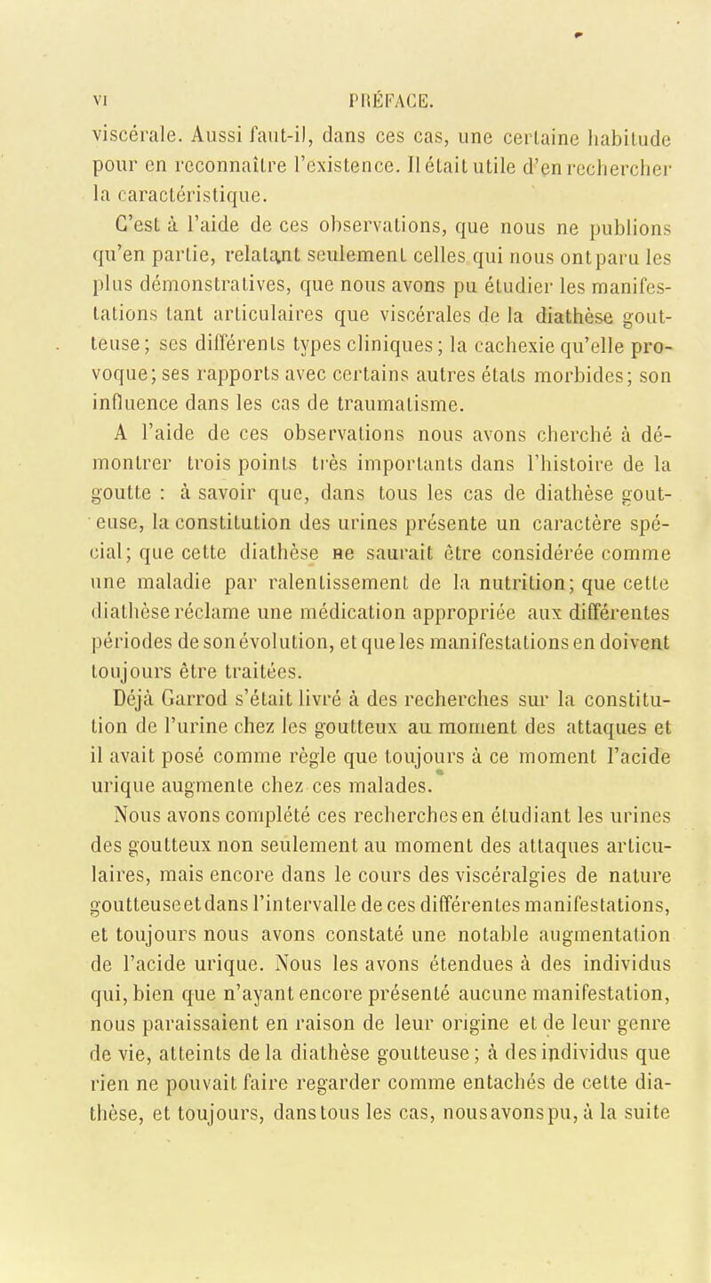 viscerale. Aussi faut-i), dans ces cas, une cerLaine habitude pour cn reconnailre l'existence. II etait utile d'en rechercher la caracteristique. G'est a l'aide de ces observations, que nous ne publions qu'en parlie, relalant seulement celles qui nous ontparu les plus demonstratives, que nous avons pu etudier les manifes- tations tant articulaires que viscerales de la diathese gout- teuse; ses differents types cliniques; la eachexie qu'elle pro- voque; ses rapports avec certains autres etats morbides; son influence dans les cas de traumatisme. A l'aide de ces observations nous avons cherche a de- montrer trois points tres imporlants dans l'histoire de la goutte : a savoir que, dans tous les cas de diathese gout- ' euse, la constitution des urines presente un caractere spe- cial; que cette diathese ne saurait etre considered comme une maladie par ralenLissement de la nutrition; que cette diathese reclame une medication appropriee aux differentes periodes de son evolution, et que les manifestations en doivent toujours etre traitees. Deja Garrod s'etait livre a des recherches sur la constitu- tion de l'urine chez les goutteux au moment des attaques et il avait pose comme regie que toujours a ce moment l'acide urique augmente chez ces malades. Nous avons complete ces recherches en etudiant les urines des goutteux non seulement au moment des attaques articu- laires, mais encore dans le cours des visceralgies de nature goutteuseetdans l'intervalle de ces differentes manifestations, et toujours nous avons constate une notable augmentation de l'acide urique. Nous les avons etendues a des individus qui, bien que n'ayant encore presente aucune manifestation, nous paraissaient en raison de leur origine et de leur genre de vie, atteints dela diathese goutteuse; a des individus que rien ne pouvait faire regarder comme entaches de cette dia- these, et toujours, dans tous les cas, nousavonspu, a la suite