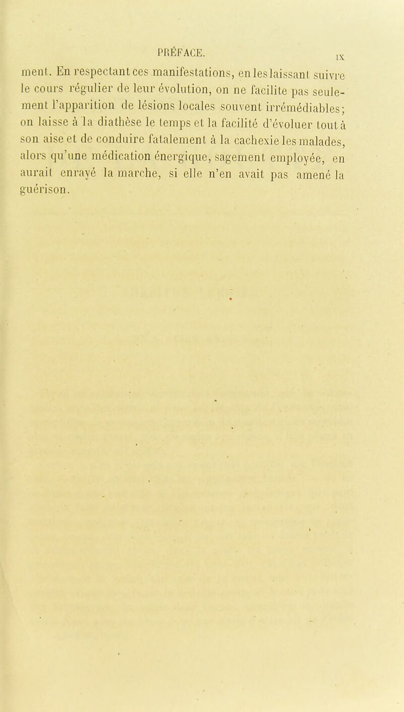 meat. Ea respeclantces manifestations, enleslaissanl suivre Ie coars regulier de leur evolution, on ne facilite pas seule- ment 1'apparition de lesions locales souvent irremediables; on laisse a la diathese le (emps et la facilite d'evoluer lout a son aise et de conduire fatalement a la cachexie les malades, alors qu'une medication energique, sagement employee, en aurait enraye la marche, si elle n'en avait pas amene la guerison.