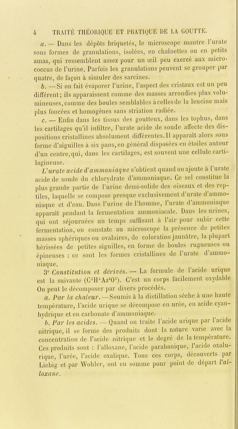 a. — Dans les depots briquets, le microscope montre l'urate sous formes de granulations, isolees, en chalnettes ou en petits amas, qui ressemblent assez pour un oeil peu exerce aux micro- coccus de l'urine. Parfois les granulations peuvent se grouper par quatre, de facon a simuler des sarcines. b. —Si on fait evaporer l'urine, l'aspect des cristaux est un peu different; ils apparaissent comme des masses arrondies plus volu- mineuses,comine des boules semblables acellesde la leucine mais plus foncees et homogenes sans strialion radiee. c. _ Enfin dans les lissus des goutteux, dans les tophus, dans les cartilages qu'il intiltre, l'urate acide de soude affecte des dis- positions crislallines absolument differentes.il apparait alors sous forme d'aiguilles a six pans, en general disposees en eloiles autour d'un centre, qui, dans les cartilages, est souvenl une cellule carti- lagineuse. L'urate acide d'ammoniaque s'obtient quand on ajoute a l'urate acide de soude du chlorydrate d'ammoniaque. Ce sel constilue la plus grande partie de l'urine demi-solide des oiseaux et des rep- tiles, laquelle se compose presque exclusivement d'urate d'ammo- niaque et d'eau. Dans l'urine de l'homme, l'urate d'ammoniaque apparait pendant la fermentation ammoniacale. Dans les urines, qui ont sejournecs un temps suffisant a Fair pour subir cette fermentation, on constate au microscope la presence de petiles masses spheriques ou ovalaires, de coloration jaunatre, la pluparl herissees de petites aiguilles, en forme de boules rugueuses ou epineuses : ce sont les formes crislallines de l'urate d'ammo- niaque. 3° Constitution et d6riv6s. — La formule de l'acide urique est la suivanle (C3H''Az403). C'est un corps facilement oxydable On peut le decomposer par divers procedes. a. Par la chaleur.—Soumis a la distillation seche a une haute temperature, l'acide urique se decompose en urce, en acide cyan- hydrique et en carbonate d'ammoniaque. b. Par les acides. — Quand on traite l'acide urique par l'acide nitrique, il se forme des produits dont la nature varie avec la concentration de l'acide nitrique et le degre de la temperature. Ces produits sont : l'alloxane, l'acide parabanique, l'acide oxalu- rique, l'uree, l'acide oxalique. Tous ces corps, decouverts par Liebig et par Wohler, ont en somme pour point de depart l'al- loxane.