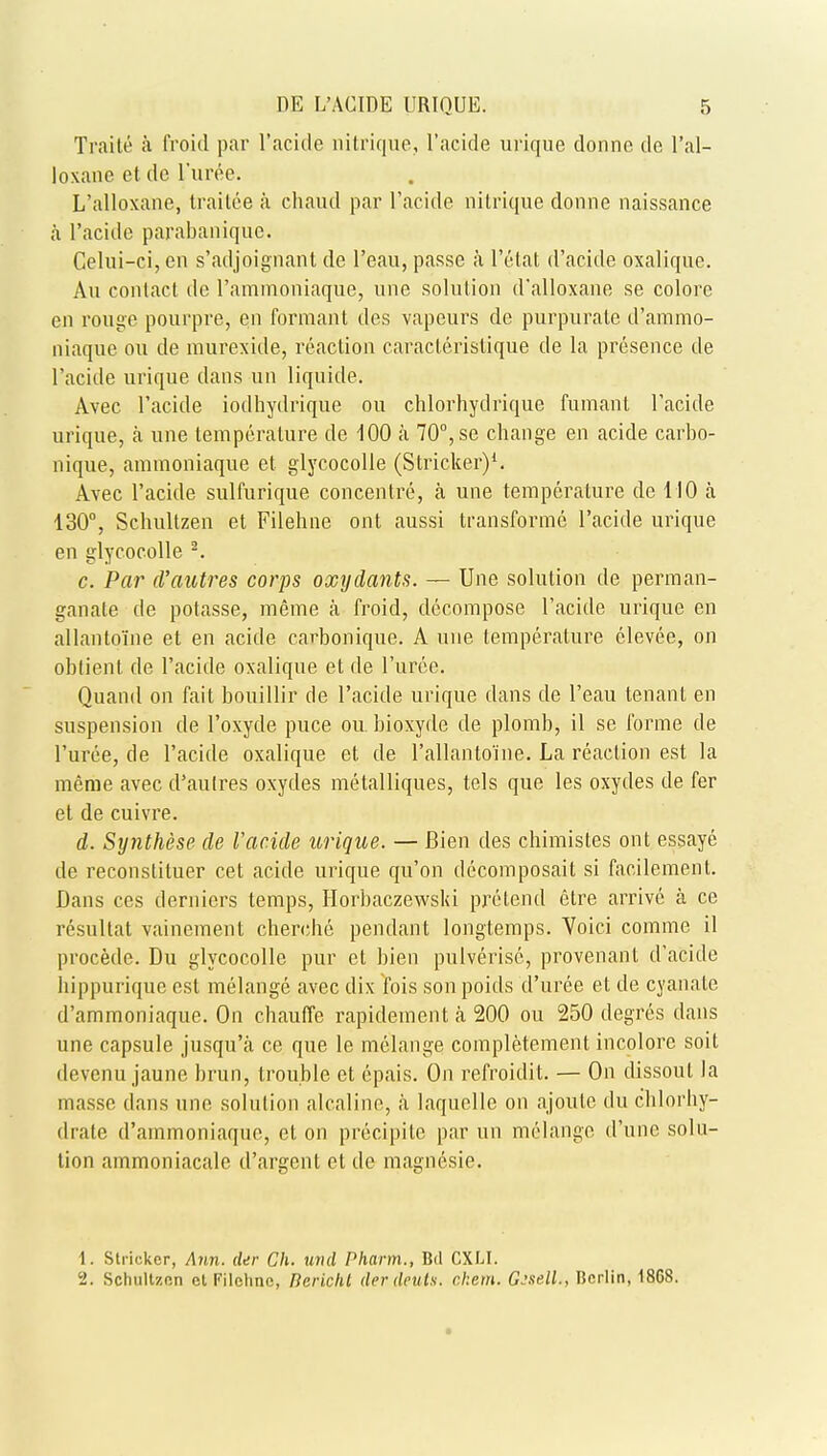 Traite a froid par l'acicle nitrique, l'acide urique donne de I'al- loxane et do l'uree. L'alloxane, traitee a chaud par l'acide nitrique donne naissance a l'acide parabanique. Celui-ci, en s'adjoignant de l'eau, passe a l'etat d'acide oxaliquc. Au contact de l'ammoniaque, une solution d'alloxane se colore en rouge pourpre, en forraant des vapeurs de purpurate d'ammo- niaque ou de murexide, reaction caracleristique de la presence de l'acide urique dans an liquide. Avec l'acide iodhydrique ou chlorhydrique fumant l'acide urique, a une temperature de 100 a 70°, se change en acide carbo- nique, aramoniaque et glycocolle (Strieker)1. Avec l'acide sulfurique concentre, a une temperature de 110 a 130°, Schultzen et Filehne ont aussi transforme l'acide urique en glycocolle 2. c. Par d'autres corps oxydants. — Une solution de perman- ganate de potasse, meme a froid, decompose l'acide urique en allantoine et en acide carbonique. A une temperature clevee, on obtient de l'acide oxalique et de Puree. Quand on fait bouillir de l'acide urique dans de l'eau tenant en suspension de 1'oxyde puce ou. bioxyde de plomb, il se forme de l'uree, de l'acide oxalique et de Pallantoine. La reaction est la meme avec d'autres oxydes metalliques, tels que les oxydes de fer et de cuivre. d. Synthese de Vacide urique. — Bien des chimistes ont essaye de reconstituer cet acide urique qu'on decomposait si facilement. Dans ces derniers temps, Horbaczewski pretend etre arrive a ce resultat vainement cherche pendant longtemps. Yoici comme il procede. Du glycocolle pur et bien pulverise, provenant d'acide hippurique est melange avec dix fois son poids d'uree et de cyanate d'ammoniaque. On chauffe rapidement a 200 ou 250 degres dans une capsule jusqu'a ce que le melange completement incolore soit devenu jaune brun, trouble et epais. On refroidit. — On dissout la masse dans une solution alcaline, a laquelle on ajoute du chlorhy- drate d'ammoniaque, et on precipile par un melange d'unc solu- tion ammoniacale d'argent et de magncsie. 1. Strieker, Ann. der Ch. und Pharm., Bd CXLI. 2. Sclmltzfin et Filehne, DericlU derdeuts. ckem. Gssell., Berlin, 18G8.