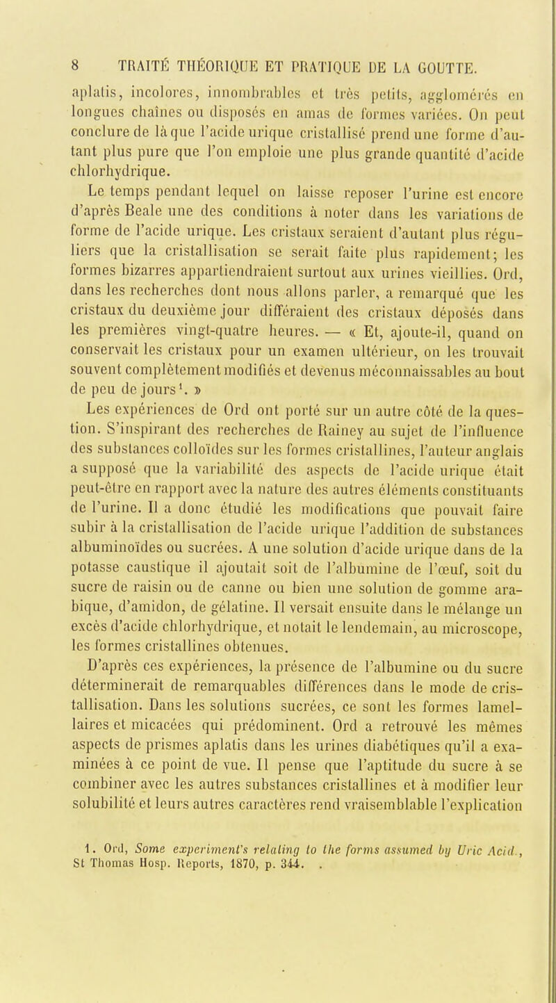 aplatis, incolores, innombrables et Ires petits, agglomeves en longucs chaines ou disposes ca amas de formes varices. On peul conclurede la que l'acide urique cristallise prendune forme d'au- tant plus pure que Ton emploie une plus grande quantite d'acide ehlorhydrique. Le temps pendant lequel on laisse reposer l'urine est encore d'apres Beale une des conditions a noter dans les variations de forme de l'acide urique. Les cristaux seraient d'autant plus regu- liers que la cristallisation se serait faite plus rapidement; les formes bizarres appartiendraient surtout aux urines vieillies. Ord, dans les recherches dont nous allons parler, a remarque que les cristaux du deuxieme jour differaient des cristaux deposes dans les premieres vingt-quatre heures. — « Et, ajoute-il, quand on conservait les cristaux pour un examen ulterieur, on les trouvait souvent completemenl modifies et devenus meconnaissables au bout de peu de jours1. » Les experiences de Ord out porte sur un autre c&te de la ques- tion. S'inspirant des recherches de Rainey au sujet de l'influence des substances colloides sur les formes cristallines, l'auteur anglais a suppose que la variability des aspects de l'acide urique etait peut-elrc en rapport avec la nature ties aulres elements constituants de l'urine. II a done etudie les modifications que pouvait faire subir a la cristallisation de l'acide urique 1'addilion de substances albumino'ides ou sucrees. A une solution d'acide urique dans de la potasse caustique il ajoutait soil de l'albumine de l'oeuf, soit du sucre de raisin ou de canne ou bien une solution de gomme ara- bique, d'amidon, de gelatine. II versait ensuite dans le melange un exces d'acide ehlorhydrique, et nolait le lendemain, au microscope, les formes cristallines obtenues. D'apres ces experiences, la presence de l'albumine ou du sucre determinerait de remarquables differences dans le mode de cris- tallisation. Dans les solutions sucrees, ce sont les formes lamel- laires et micacees qui predominent. Orel a retrouve les memes aspects de prismes aplatis clans les urines diabetiques qu'il a exa- minees a ce point de vue. II pense que l'aptitude du sucre a se combiner avec les autres substances cristallines et a modifier leur solubilite et leurs autres caracteres rend vraisemblable l'explication 1. Ord, Some experiment's relating to the forms assumed by Uric Acid., St Thomas Hosp. Reports, 1870, p. 344.. .