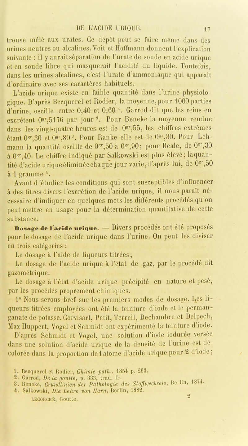 trouve melc aux urates. Co depot peut se faire memo dans des urines neutres ou alcalincs. Voit el Hoffmann donnent l'explication suivante : il y auraitseparation de l'urate de soude en acide urique et en soude libre qui masquerail l'acidilc du liquide. Toulelbis, dans les urines alcalines, c'est l'urate d'ammoniaque qui apparait d'ordinaire avec ses caracteres habituels. L'acide urique exisle en f'aible quanlile dans l'urine physiolo- gique. D'apres Becquerel et Rodier, la moyenne,pour 1000 parties d'urine, oscille entre 0,40 et 0,60 l. Garrod dit que les reins en excretent 0Er,5176 par jour2. Pour Beneke la moyenne rendue dans les vingt-quatre heures est de 0er,55, les chiffres extremes etantOsr,30 et 0Br,803. Four Ranke elle est de 0sr,30. Pour Leh- mann la quantite oscille de 0er,50 a 0gr,90; pour Beale, de 0^,30 a 0st,40. Le chiffre indique par Salkowski est plus eleve; laquan- tite d'acide uriqueelimineechaque jour varie, d'apres lui, de 0gr,50 a 1 gramme 4. Avant d 'etudier les conditions qui sont susceptibles d'influencer a des titres divers l'excretion de l'acide urique, il nous parait ne- cessaire d'indiquer en quelques mots les differents procedes qu'on peut mettre en usage pour la determination quantitative de celte substance. Dosage de l'acide urique. — Divers procedes ont ele proposes pour le dosage de l'acide urique dans Purine. On peut les diviser en trois categories : Le dosage a l'aide de liqueurs titrees; Le dosage de l'acide urique a l'etat de gaz, par le procede dit gazometrique. Le dosage a l'etat d'acide urique precipite en nature et pesc, par les procedes proprement chimiques. 1° Nous serons bref sur les premiers modes de dosage. Les li- queurs titrees employees ont ele la teinture d'iode el le perman- ganate de potasse. Corvisart, Petit, Terreil, Dechambrc et Delpecli, Max Huppcrt, Vogel et Schmidt ont experimente la teinture d'iode. D'apres Schmidt et Vogel, une solulion d'iode ioduree versee dans une solution d'acide urique de la densite de l'urine est de- coloree dans la proporlion delalome d'acide urique pour 2 d'iode; t. Becquerel ct Rodier, Chimie path., 1854- p. 263. 2. Ganod, De la goulle, p. 333, trad. IV. :i. linneke, Grundlinien cler Palholotjia des Sloffwechsch, Berlin, 1874. 4. Salkowski, Die Lehre von 11am, Berlin, 1882. 2 i.EconciiK, r.oulLe.