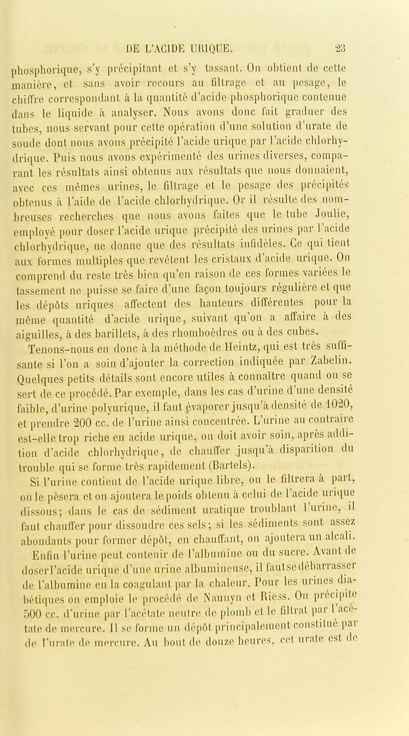 phosphoriqiue, s'y precipitant et s'y tassarit. On obtient de cello maniere, et sans avoir recours an flltrage et au pesage, le cliifl're correspondant a la quantite d'acide phosphorique contenue dans le liquide a analyser. Nous avons done fail graduer des tubes, nous servant pour cette operation d'une solution d'urate de soude dont nous avons precipite l'acide urique par l'acide chlorhy- drique. Puis nous avons experiments des urines diverses, compa- rant les resultats ainsi obtenus anx resultats que nous donnaient, avec ces memes urines, le filtrage et le pesage des precipitins obtenus a I'aide de l'acide chlorhydrique. Or il resulte des nora- breuses recherches que nous avons faites que le tube Joulie, employe pour doser l'acide urique precipite des urines par l'acide chlorhydrique, ne donne que des resultats infideles. Ge qui lient aux formes multiples que revelent les cristaux d'acide urique. On comprend du reste tres bien qu'en raison de ces formes varices le tassement ne puisse se faire d'une facon toujours reguliere et que les depots uriques affectent des hauteurs differences pour la meme quantite d'acide urique, suivant qu'on a affaire a des aiguilles, a des barillets, a des rhomboedres ou a des cubes. Tenons-nous en done a la methode de Heintz, qui est tres suffi- sante si Ton a soin d'ajouter la correction indiquee par Zabelin. Quelques petits details sont encore utiles a connaitre quand on se sert de ce procede.Par exemple, dans les cas d'urine d'une densite faible, d'urine polyurique, il faut evaporerjusqu'a densite de 1020, et prendre 200 cc. de Purine ainsi concenlree. L'urine au contraire est-elle trop riche en acide urique, on doit avoir soin, apres addi- tion d'acide chlorhydrique, de chauffer jusqu'a disparition du trouble qui se forme tres rapidement (Bartels). Si l'urine conlient de l'acide urique libre, on le fillrera a part, on le pesera et on ajoutera lepoids oblenu a celni de l'acide urique dissous; dans le cas de sediment uralique trouhlant l'urine, il faut chauffer pour dissoudre ces sels; si les sediments sont assez abondanls pour former depot, en chauffanl, on ajoutera un alcali. Enfin l'urine peut conlenir de Palbumine ou du sucre. Avant de doserl'acide urique d'une urine albumineuse, il fautsedebarrasser de I'albumine en la coagulant par la chaleur. Pour les urines dia- betiqueson emploie le procede de Naunyn et Riess. On precipite 500 rv. d'urine par l'acetate neutre de plomb et le filtrat par l'ace- tale de mercure. II se forme un depot principalement constitue par do t'nrate de mercure. An bout de douze heures, eel urate est do