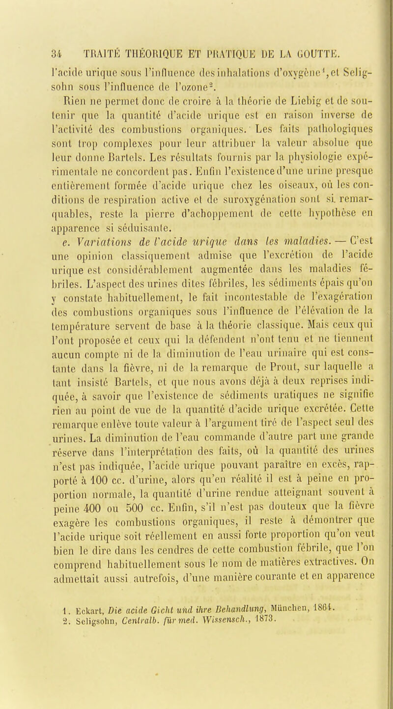 l'acide urique sous l'influence desinhalations d'oxy^oiied,et Selig- solin sous l'influence de l'ozone9. Rien ne perraet done de croire a la theorie de Liebig et de sou- tenir que la quanlite d'acide urique esl en raison inverse de l'a'ctivite des combustions organiques.' Les fails pathologiques sont Irop complexes pour leur attribuer la valeur absolue que leur donnc Bartels. Les resullals founds par la physiologie expe- rimentale ne concordent pas. Enfin l'existence d'une urine presque cnlieremenl formee d'acide urique chez les oiseaux, ou les con- ditions de respiration active et de suroxygenation sont si. remar- quables, reste la pierre d'achoppemenl de celte hypolhese en apparence si seduisante. e. Variations de l'acide urique dans les maladies. — C'est une opinion classiquement admise que l'excretion de l'acide urique est considerablcment augmentee dans les maladies fc- briles. L'aspect des urines elites febriles, les sediments epais qu'on y constate habiluellemenl, le fait incontestable de l'exageration des combustions organiques sous l'influence de i'elevation de la temperature servent de base a la theorie classique. Mais ceux qui l'ont proposee el ceux qui la defendent n'ont tenu et ne tiennent aucun comple ni dc la diminution de l'eau urinaire qui est cons- lante dans la fievre, ni de la remarque de Prout, sur laquelle a tant insisle Bartels, el que nous avons deja a deux reprises indi- quee, a savoir que l'existence de sediments uraliques ne signifie rien an point de vue de la quanlite d'acide urique excretee. Cette remarque enleve loule valeur a l'argument tire de l'aspect seul des urines. La diminution de l'eau commande d'aulre part une grande reserve dans rinlerpretalion des fails, ou la quanlite des urines n'est pas indiquee, l'acide urique pouvant paraitre en exces, rap- ports a 100 cc. d'urine, alors qu'en realile il est a peine en pro- portion normale, la quanlite d'urine rendue atteignant souvenl a peine 400 ou 500 cc. Enfin, s'il n'est pas douteux que la fievre exagere les combustions organiques, il reste a demontrer que l'acide urique soit reellement en aussi forte proportion qu'on veul bien le dire dans les cendres de cette combustion febrile, que l'on comprend habituellement sous le nom de matieres extractives. On admettait aussi autrefois, d'une maniere courante et en apparence 1. Eckart, Die acide Gicht und Hire Behandlung, Miinchen, 1861. 2. Scligsohn, Cenlralb. furmed. Wissensch., 1873.