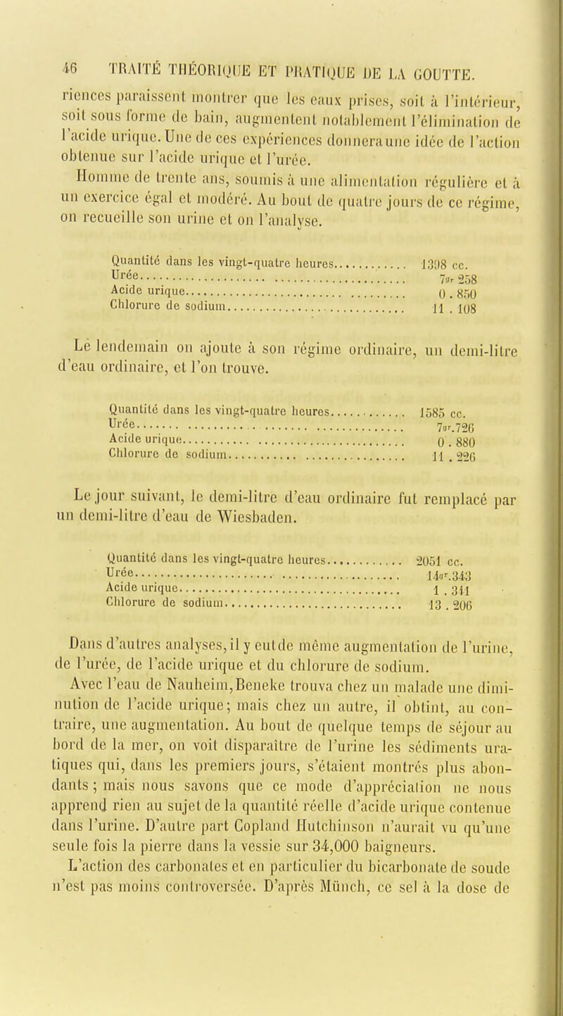 rfences paraissenl montrer que les eaux prises, soil k I'inlcrieur, soit sous forme de bain, augmentent nottfblement rilimmation de l'acide urique. Une de ces experiences donneraune idee de l'action oblenue sur l'acide urique el I'uree. Homme de Irente ans, .sounds a une alimentation reguliere el a un cxercice egal et modere. Au bout de quatre jours de ce regime, on recueille son urine et on ['analyse. Quantite clans les vingl-quatre heures 1398 cc Ur6e 7^258 Acide urique q . 85Q Chlorure de sodium 11 . 108 Le lendemain on ajoute a son regime ordinaire, un demi-lilre d'eau ordinaire, ct Ton trouve. Quanlite dans les vingt-qualre heures 1585 cc. Uree 7or.726 Acide urique 0 . 880 Chlorure de sodium 11 226 Lejour suivant, le demi-litre d'eau ordinaire fut remplace par un demi-lilre d'eau de Wiesbaden. Uuantile dans les vingl-quatre heures 2051 cc. Ul-de 1V.343 Acide urique \ _ 3|j Chlorure de sodium 13 , 206 Dans d'aulres analyses,il y eutde meme augmentation de l'urine, de I'uree, de l'acide urique et du chlorure de sodium. Avec l'eau de Nauheim,Beneke trouva chez un malade une dimi- nution de l'acide urique; mais chez un autre, il obtint, au con- traire, une augmentation. Au bout de quelque temps de sejour au bord de la mer, on voit disparailre de l'urine les sediments ura- tiques qui, dans les premiers jours, s'elaient montres plus abon- dants; mais nous savons que ce mode d'apprecialion rie nous apprenrj rien au sujet de la quantite reelle d'acide urique contenue dans l'urine. D'aulre part Copland Hutchinson n'aurait vu qu'une seule fois la pierre dans la vessie sur 34,000 baigneurs. L'aclion des carbonates et en parliculier du bicarbonate de soude n'est pas moins coidi'oversee. D'apres Miinch, cc sel a la dose de