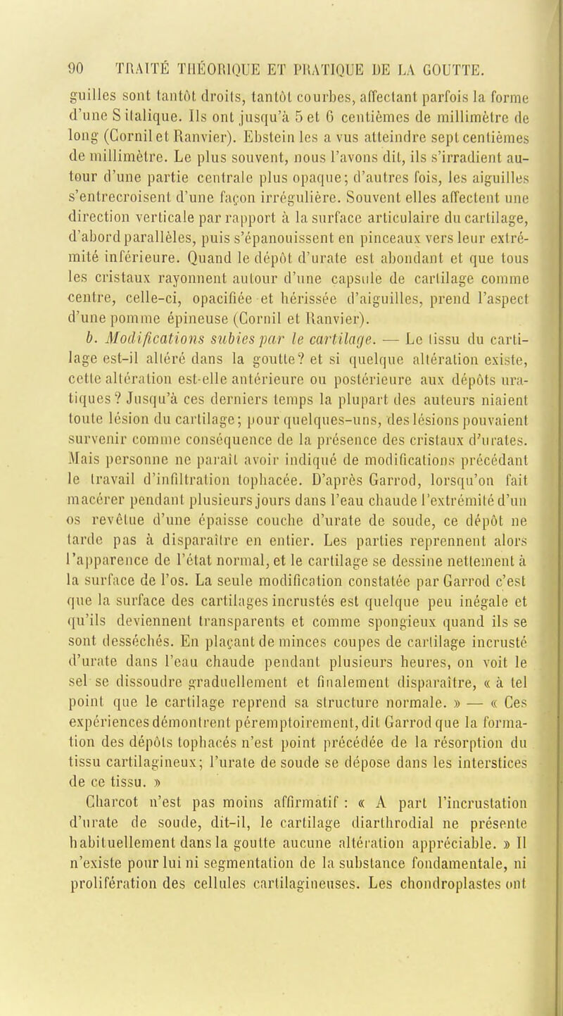 guilles sont tantot droits, tantdt courbes, affectant parfois la forme d'une Silalique. lis ont jusqu'a 5 et 6 cenliemes de millimetre de long (Cornilet Ranvier). Ebstein les a vus atteimlre sept, centiemes de millimetre. Le plus souvent, nous l'avons dit, ils s'irradient au- tour d'une partie centrale plus opaque; d'autres fois, les aiguilles s'entrecroisent d'une facon irreguliere. Souvent elles affectent une direction verticale par rapport a la surface articulaire du cartilage, d'abord paralleles, puis s'epanouissent en pinceaux versleur exlre- mite inferieure. Quand le depot d'urate est abondant et que tous les cristaux rayonnent aulour d'une capsule de cartilage comme centre, celle-ci, opacifiee et berissee d'aiguilles, prend l'aspect d'une pomme epineuse (Cornil et Ranvier). b. Modifications subies par le cartilage. — Le lissu du carti- lage est-il allere dans la goutte? et si quelque alteration existe, cette alteration esl-elle anterieure ou poslerieure aux depots ura- tiques? Jusqu'a ces derniers temps la plupart des auteurs niaient toule lesion du cartilage; pour quelques-uns, des lesions pouvaient survenir comme consequence de la presence des cristaux d'urates. .Uais personne ne parail avoir indique de modifications precedant le travail d'infiltralion topbacee. D'apres Garrod, lorsqu'on fait macerer pendant plusieurs jours dans l'eau chaude l'extremile d'un os revelue d'une epaisse couche d'urate de soude, ce depot ne tarde pas a disparailre en enlier. Les parties reprennent alors l'apparence de l'etat normal, et le cartilage se dessine netteinent a la surface de l'os. La seule modification constatee par Garrod c'est que la surface des cartilages incrustes est quelque peu inegale et qu'ils deviennent transparents et comme spongieux quand ils se sont dessecbes. En placant de minces coupes de cartilage incruste d'urate dans l'eau chaude pendant plusieurs heures, on voit le sel se dissoudre graduellement. et finalement disparaitre, « a tel point que le cartilage reprend sa structure normale. » — « Ces experiences demontrent peremptoirement,dit Garrod que la forma- tion des depots topbaces n'est point precedee de la resorption du tissu cartilagineux; 1'urate de soude se depose dans les interstices de ce tissu. » Cbarcot n'est pas moins affirmatif: « A part I'incrustation d'urate de soude, dit-il, le cartilage diartbrodial ne presenle babiluellement dans la goutte aucune alteration appreciable. » II n'existe pourluini segmentation de la substance fondamentale, ni proliferation des cellules carlilagineuses. Les chondroplasles ont