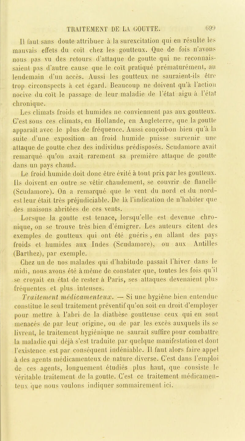 II inut sans doute attribuer a la surexcitation qui en resulle les mauvais effels du co'it chez les goutteux. Que de fois n'avons nous pas vu des retours d'attaque de goutte qui ne reconnais- saienl pas d'autre cause que le co'it pratique prematurement, an lendemaiu d'un aeces. Aussi les goutteux ne sauraient-ils etre trop circonspects a cet egard. Beaucoup ne doivent qu'a Taction Qocive du co'it le passage de leur maladie de l'etat aigu a l'etat chronique. Les climats froids et humides ne conviennenl pas aux goutteux. C'est sous ces climats, en Hollande, en Angleterre, que la goutte apparait avec le plus de frequence. Aussi concoit-on bien qu'a la suite d'une exposition au froid humide puisse survenir une attaque de goutte chez des individus predisposes. Scudamore avail remarque qiTon avait rarement sa premiere attaque de goutte dans un pays chaud. Le froid humide doit done elre evite a tout prix par les goutteux. lis doivent en outre se vetir chaudement, se couvrir de flanelle (Scudamore). On a remarque que le vent du nord et du nord- esl leur etait tres prejudiciable. De la l'indication de n'habiter que des maisons abritees de ces vents. Lorsque la goutte est tenace, lorsqu'elle est devenue chro- nique, on se trouve tres bien d'emigrer. Les auteurs citent des exemples de goutteux qui ont ete gueris , en allant des pays froids el humides aux Iudes (Scudamore), ou aux Antilles (Barlhez), par exemple. Chez un de nos malades qui d'habitude passait l'hiver dans le midi, nous avons ete ameme de constater que, toutes les fois qiTil se croyait en ctat de rester a Paris, ses attaques devenaient plus frequenter et plus intenses. Traitement medicamenteux. — Si une hygiene bien entendue (•onstitue le seul traitement preventif qu'on soil en droit d'employer pour metlre a Fabri de la diathese goutteuse ceux qui en sont menaces de par leur. origine, ou de par les exces auxquels ils se livrent, le trailement hygienique ne saurait suffire pour combaltre la maladie qui deja s'est traduite par quelque manifestation et don I ['existence est par consequent indeniable. II faut alors faire appel a des agents medicamenteux de nature diverse. C'est dans IVinploi de ces agents, longuement eludies plus haul, que consiste le veritable traitement de la goutte. C'est ce traitement medicamen- teux que nous voulons indiquer sommairemenl ici.