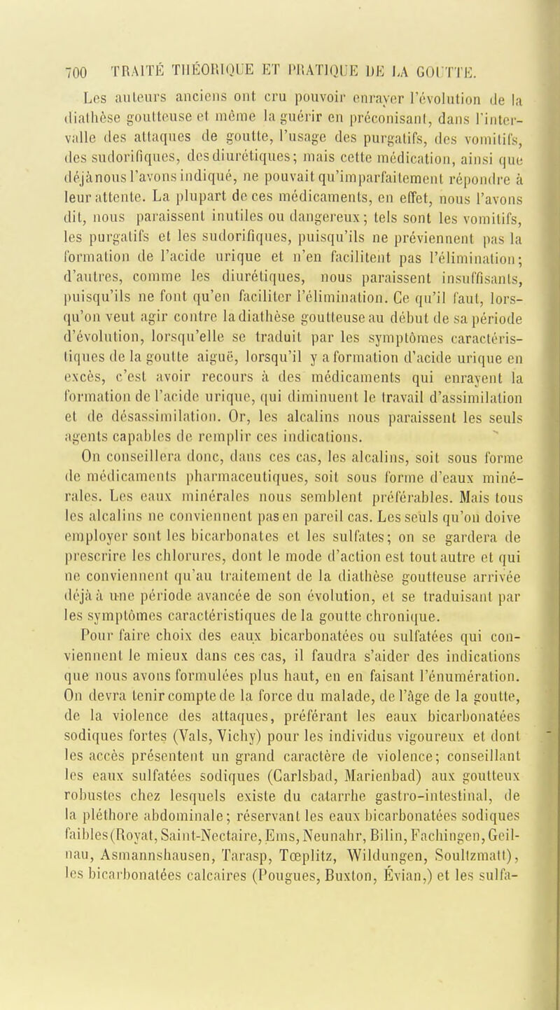 Les auteurs anciens out cru pouvoir enrayer Involution de la diathese goutteuse el mcme la guerir en preconisanl, dans Pinter- valle des attaques de goutte, ['usage des purgatifs, des vomitifs, des sudorifiques, dcsdiuretiques; mais cette medication, ainsi que dejanous l'avons indique, ne pouvait qu'imparfaitement repondre a leurattente. La plupart de ces medicaments, en effet, nous l'avons dit, nous paraissent in.utiles ou dangereiix; tels sont les vomitifs, les purgatifs et les sudorifiques, puisqu'ils ne previennent pas la formation de I'acide urique et n'en facilitent pas 1'elimination; d'aulres, comme les diuretiques, nous paraissent insuffisants, puisqu'ils ne font qu'en faciliter I'eliminalion. Ce qu'il faut, lors- qu'on veut agir contre ladiatliese goutteuse au debut de sa periode devolution, lorsqu'elle se traduit par les symptomes caracteris- liques de la goutte aigue, lorsqu'il y a formation d'acide urique en exces, c'est avoir recours a des medicaments qui enrayent la formation de I'acide urique, qui diminuent le travail dissimilation et de desassimilation. Or, les alcalins nous paraissent les seuls agents capables de remplir ces indications. On conseillera done, dans ces cas, les alcalins, soit sous forme de medicaments pharmaceutiques, soit sous forme d'eaux mine- rales. Les eaux minerales nous semblent preferables. Mais tous les alcalins ne conviennenl pas en pareil cas. Les seuls qu'on doive employer sont les bicarbonates el les sulfates; on se gardera de prescrire les chlorures, dont le mode d'action est tout autre et qui ne conviennenl qu'au traitement de la diathese goutteuse arrivee deja a u-ne periode avancce de son evolution, el se traduisant par les symplomcs caracteristiques de la goutte chronique. Pour faire choix des eaux bicarbonatees ou sulfatees qui con- viennent le mieux dans ces cas, il faudra s'aider des indications que nous avons formulees plus haut, en en faisant l'enumeration. On devra lenircomptede la force du malade, de l'age de la goutle, de la violence des attaques, preferant les eaux bicarbonatees sodiques fortes (Vals, Yichy) pour les individus vigoureux et dont les acces presentent un grand caraclere de violence; conseillant les eaux sulfatees sodiques (Carlsbad, Marienbad) aux goulteux robusles chez lesquels exisle du calarrhe gastro-intestinal, de la plethore abdominale; reservant les eaux bicarbonatees sodiques faibles(Royat,Saint-Nectaire, Ems,Neunahr, Bilin, Facbingen,Geil- nau, Asmannsbausen, Tarasp, Tceplitz, Wildungen, Soultzmatt), les bicarbonatees calcaires (Pougues, Buxton, Evian,) et les sulfa-