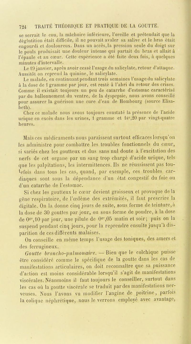 se serrait le cou, la machoire inferieure, 1'oreiUe ct pretendait que la deglutition etait difficile, il nc pouvait avaler sa salive et le bras etait engourdi el douloureux. Dans un acces.la pression seule du doigt sur le pouls produisait une douleur intense qui partait du bras et allait a l'cpaule et au coeur. Celle experience a ete faite deux fois, a quelqucs minutes d'inlervalle. Le 19 janvier, apres avoir cesseTusage du salicylate, relour d'attaque. Aussitot on reprend la quinine, le salicylate. Le malade, en continuant pendant trois semaines 1'usagedu salicylate a la dose de 1 gramme par jour, est reste a l'abri du retour des crises. Com me il existait toujours un peu de calarrhe d'estomac caracterise par du ballonnement du ventre, de la dyspepsie, nous avons conseille pour assurer la guerison une cure d'eau de Hombourg (source Elisa- beth). Chez ce malade nous avons toujours constate la presence de l'acide urique en exces dans les urines, 1 gramme el lg',20 par vingt-quatre heures. Mais ces medicaments nous paraissent surtout efficaceslorsqu'on les administre pour combaltre les troubles fonctionnels du coeur, si varies chez les goutteux et dus sans nul doute a l'excilation des nerfs de cet organe par un sang trop charge d'acide urique, tels que les palpitations, les inlermiltences. lis ne reussissent pas tou- tefois dans tons les cas, quand, par exemple, ces troubles car- diaques sont sous la ciependance d'un etat congeslif du foie ou d'un catarrhe de l'eslomac. Si chez les goutteux le coeur devient graisseux el provoque de la gene respiratoire, de l'cedeme des exlremiles, il faut prescrire la digitale. On la donne cinq jours de suite, sous forme de leinture,a la dose de 30 gouttes par jour, ou sous forme de poudre, a la dose de 0E7lO par jour, une pilule de 0sr,05 matin et soir; puis on la suspend pendant cinq jours, pour la reprendre ensuite jusqu'a dis- parition de ces differents malaises. On conseille en meme temps l'usage des toniques, des amers et des ferrugineux. Goutte broncho-pulmonaire. — Bien que le colchique puisse etre considere comme le specifique de la goutte dans les cas de manifestations arliculaires, on doit reconnaitre que sa puissance d'actton est moins considerable lorsqu'il s'agit de manifestations viscerales.Neanmoins il faut toujours le conseiller, surtout dans les cas ou la goutte viscerale se traduit par des manifestations ner- veuses. Nous l'avons vu modifier l'angine de poitrine, parfois la coliquc nephretique, nous le verrons employe avec avantage,