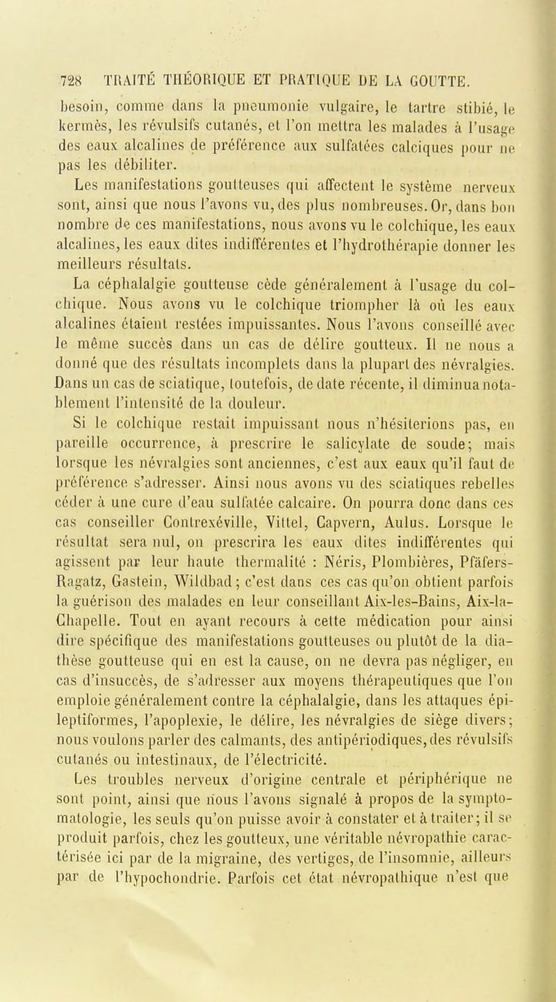 besoin, comme dans la pneumonie vulgaire, le tartre stibie, le kermes, les revulsifs cutanes, el Ton meltra les malades a l'usage des eaux alcalines de preference aux sulfatces calciques pour ne pas les debiliter. Les manifestations goutteuses qui affectent le systeme nerveux sont, ainsi que nous l'avons vu, des plus nombreuses.Or, dans bun nombre de ces manifestations, nous avons vu le colchique, les eaux alcalines, les eaux dites indifferenles et l'hydrotherapie donner les meilleurs resultals. La cephalalgie goulteuse cede generalement a l'usage du col- chique. Nous avons vu le colchique triompher la ou les eaux alcalines etaient restees impuissantes. Nous l'avons conseille avec le meme succes dans un cas de delire goutteux. II ne nous a donne que des resultats incomplets dans la pluparldes nevralgies. Dans un cas de sciatique, loutefois, de date recente, il diminua nota- blemenl l'inlcnsite de la douleur. Si le colchique restait impuissanl nous n'hesiterions pas, en pareille occurrence, a prescrire le salicylate de soude; mais lorsque les nevralgies sont anciennes, c'est aux eaux qu'il faut de p reft're nee s'adresser. Ainsi nous avons vu des sciatiques rebelles c6der ii une cure d'eau sulfate calcaire. On pourra done dans ces cas conseiller Contrexcville, Villel, Capvern, Aulus. Lorsque le resultat sera mil, on prescrira les eaux dites indifferentes qui agissent par leur haute thermalite : Neris, Plombieres, Pfafers- Ragatz, Gastein, Wildbad; c'est dans ces cas qu'on obtient parfois la guerison des malades en leur conseillant Aix-les-Bains, Aix-la- Ghapelle. Tout en ayant recours a cette medication pour ainsi dire specifique des manifestations goutteuses ou plutot de la dia- these goutteuse qui en est la cause, on ne devra pas negliger, en cas d'insucces, de s'adresser aux moyens therapeutiques que Ton emploie generalement contre la cephalalgie, dans les attaques epi- leptiformes, l'apoplexie, le delire, les nevralgies de siege divers; nous voulons parler des calmants, des antiperiodiques,des revulsifs cutanes ou intestinaux, de l'electricite. Les troubles nerveux d'origine centrale et peripherique ne sont point, ainsi que nous l'avons signale a propos de la sympto- malologie, les seuls qu'on puisse avoir a constaler et a trailer; il se produit parfois, chez les goutteux, une veritable nevropalhie carac- lerisee ici par de la migraine, des vertiges, de l'insomnie, ailleurs par de l'hypochondrie. Parfois cet etat nevropalhique n'est que