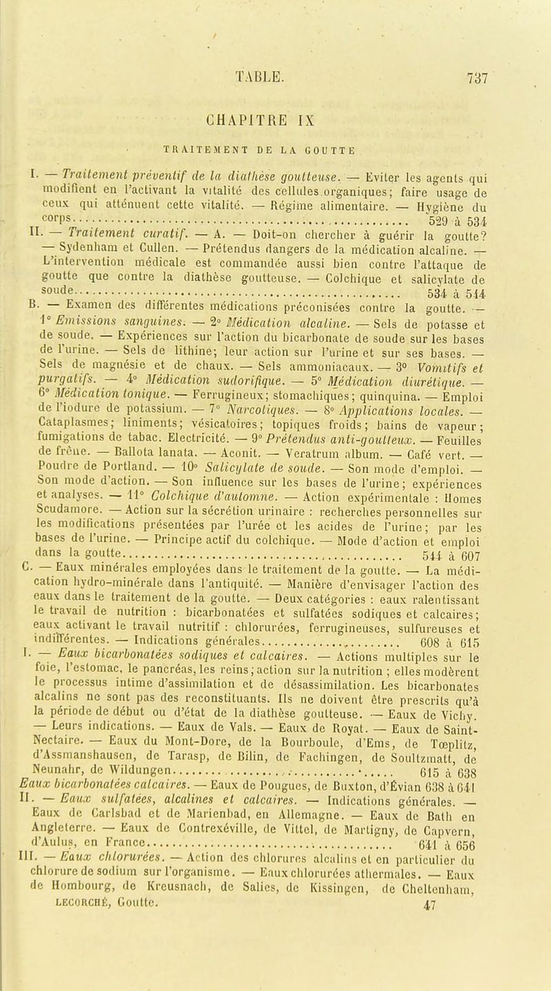 CHAPITRE IX TRAITEMENT DE LA GOUTTE r. — Traitement preventif de la diathese goutteuse. — Eviter les agents qui modifient en l'activant la vitality des cellules organiques; faire usage de ceux qui attenuent cette vitalite. — Regime alimentaire. — Hygiene du corPS 529 a 531 II. — Traitement curatif. — A. — Doit-on chercher a guerir la goutte? — Sydenham et Cullen. — Pretendus dangers de la medication alcaline. — L'intervention medicale est commandee aussi bien contre l'attaque de goutte que contre la diathese goutteuse. — Colchique et salicylate de soude 534 a 514 B. — Examen des differentes medications preconisces contre la goutte. — 1° Emissions sanguines. — <Z° Medication alcaline. — Sels de potasse et de soude. — Experiences sur Taction du bicarbonate de soude sur les bases de l'urine. — Sels de lithine; leur action sur Purine et sur ses bases. — Sels de magnesie et de chaux. — Sels ammoniacaux. — 3° Vomitifs et purgatifs. — 4° Medication sudorifique. — 5° Medication diuretique. — 6° Medication tonique. — Ferrugineux; stomachiques; quinquina. — Emploi de l'iodure de potassium. — 7° Narcotiques. — 8° Applications locales. — Cataplasmes; liniments; vesicatoires; topiques froids; bains de vapeur; fumigations de tabac. Electricite. — 9° Pretendus anti-goutleux. — Feuilles de frcne. — Ballota lanata. — Aconit. — Veratrum album. — Cafe vert. — Poudre de Portland. — 10° Salicylate de soude. — Son mode d'emploi. — Son mode d'action. — Son influence sur les bases de l'urine; experiences et analyses. — 11° Colchique d'automne. — Action experimentale : Homes Scudamore. — Action sur la secretion urinaire : recherches personnelles sur les modifications presentees par Puree et les acides de Purine; par les bases de l'urine. — Principe actif du colchique. — Mode d'action et emploi dans la goutte , 544. ^ (397 C — Eaux minerales employees dans le traitement de la goutte. — La medi- cation hydro-minerale dans l'antiquite. — Maniere d'envisager Paction des eaux dans le traitement de la goutte. — Deux categories : eaux ralentissant le travail de nutrition : bicarbonatees et sulfatees sodiques et calcaires; eaux activant le travail nutritif : chlorurees, ferrugineuses, sulfureuses et indifferentes. — Indications geneVales , 608 a 615 I. — Eaux bicarbonatees sodiques et calcaires. — Actions multiples sur le foie, Pestomac, le pancreas, les reins;action sur la nutrition ; elles moderent le processus inlime d'assimilation et de desassimilation. Les bicarbonates alcalins ne sont pas des reconstituants. lis ne doivent etre presents qu'a la pSriode de dSbut ou d'etat de la diathese goutteuse. — Eaux de Vichy. — Leurs indications. — Eaux de Vals. — Eaux de Royat. — Eaux de Saint- Nectaire. — Eaux du Mont-Dore, de la Bourboule, d'Ems, de Tceplitz, d'Assmanshauscn, de Tarasp, do Rilin, de Fachingcn, de Soultzmalt, de Neunahr, de AVildungen .■ • 615 ^ 533 Eaux bicarbonatees calcaires. — Eaux de Pougucs, de Ruxton, d'Evian 638 a 641 II. — Eaux sulfatees, alcalines el calcaires. — Indications generates. — Eaux de Carlsbad et de Marienbad, en Allemagne. — Eaux de Bath en Angleterre. — Eaux de Contrexeville, de Viltel, de Martigny, de Capvern, d'Aulus, en France 641 a 656 III. — Eaux chlorurees. — Action des chlorures alcalins et en particulier du chlorurede sodium sur Porganisme. — Eauxchlorurdes athermales. — Eaux de Hombourg, de Krcusnach, de Salics, de Kissingcn, de Cheltenham, lecorche, Goutte. 47