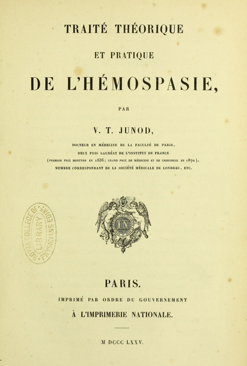 ET PRATIQUE DE L'HÉMOSPASI PAR V. T. JUNOD, DOCTEUR EN MEDECINE DE LA FACULTE DE PAK1S, DEUX FOIS LAURÉAT DE L'INSTITUT DE FRANCE (premier prix montyon en i836; grand prix de médecine et de chirurgie en 1870 )> MEMBRE CORRESPONDANT DE LA SOCIETE MEDICALE DE LONDRES, ETC. PARIS. IMPRIMÉ PAR ORDRE DU GOUVERNEMENT À L'IMPRIMERIE NATIONALE. M DGCG LXXV.