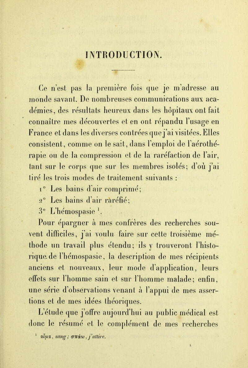 INTRODUCTION. Ce n'est pas la première fois que je m'adresse au monde savant. De nombreuses communications aux aca- démies, des résultats heureux dans les hôpitaux ont fait connaître mes découvertes et en ont répandu l'usage en France et dans les diverses contrées que j'ai visitées. Elles consistent, comme on le sait, dans l'emploi de l'aérothé- rapie ou de la compression et de la raréfaction de l'air, tant sur le corps que sur les membres isolés; d'où j'ai tiré les trois modes de traitement suivants : i° Les bains d'air comprimé; 2° Les bains d'air raréfié; 3° L'hémospasie J . Pour épargner à mes confrères des recherches sou- vent difficiles, j'ai voulu faire sur cette troisième mé- thode un travail plus étendu; ils y trouveront l'histo- rique, de l'hémospasie, la description de mes récipients anciens et nouveaux, leur mode d'application, leurs effets sur l'homme sain et sur l'homme malade; enfin, une série d'observations venant à l'appui de mes asser- tions et de mes idées théoriques. L'étude que j'offre aujourd'hui au public médical est donc le résumé et le complément de mes recherches