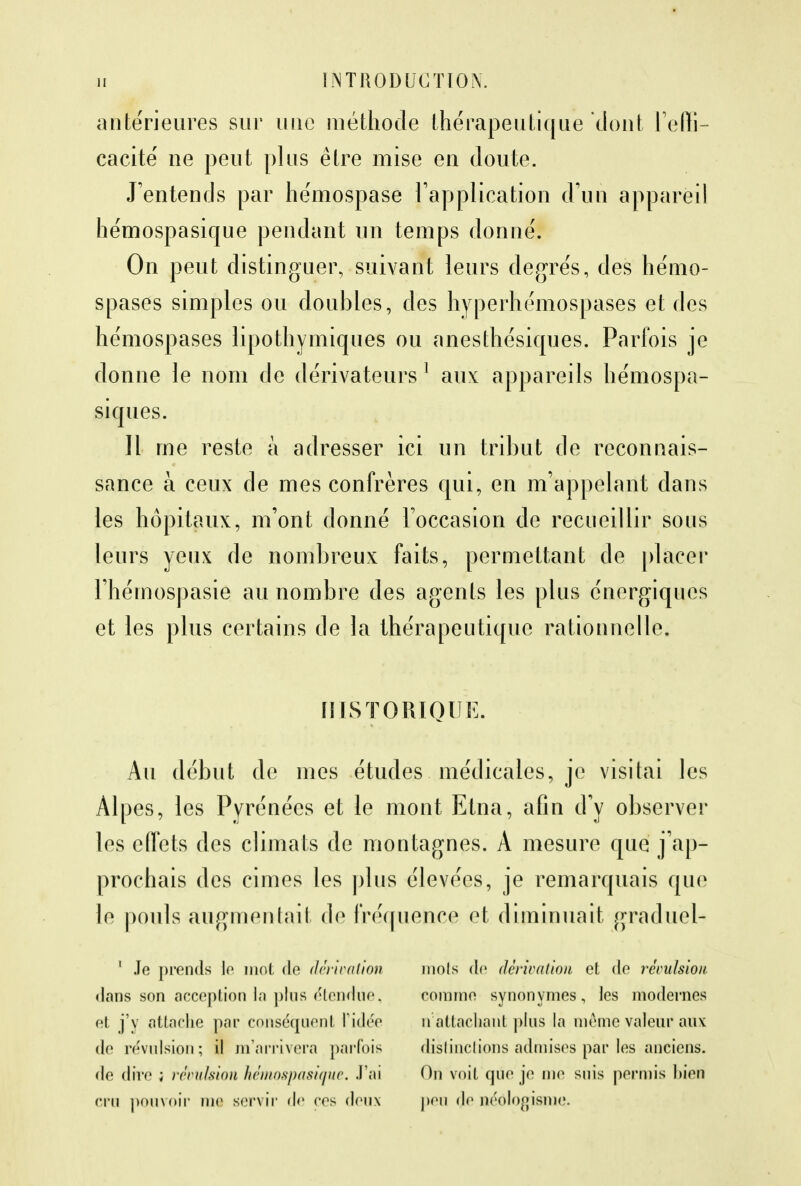 antérieures sur une méthode thérapeutique dont l'effi- cacité ne peut plus être mise en doute. J'entends par hémospase l'application d'un appareil hémospasique pendant un temps donné. On peut distinguer, suivant leurs degrés, des hémo- spases simples ou doubles, des hyperhémospases et des hémospases lipothymiques ou anesthésiques. Parfois je donne le nom de dérivateurs 1 aux appareils hémospa- siques. Il me reste à adresser ici un tribut de reconnais- sance à ceux de mes confrères qui, en m'appelant dans les hôpitaux, m'ont donné l'occasion de recueillir sous leurs yeux de nombreux faits, permettant de placer l'hémospasie au nombre des agents les plus énergiques et les plus certains de la thérapeutique rationnelle. HISTORIQUE. Au début de mes études médicales, je visitai les Alpes, les Pyrénées et le mont Etna, afin d'y observer les effets des climats de montagnes. A mesure que j'ap- prochais des cimes les plus élevées, je remarquais que le pouls augmentait de fréquence et diminuait graduel- 1 Je prends le mot de dérivation dons son acception la plus étendue, et j'y attache par conséquent l'idée de révulsion; il m'arrivera parfois de dire ; révulsion hémospasique. J'ai cru pouvoir nie servir de ces doux mois do dérivation et de révulsion. comme synonymes, les modernes n attachant plus la même valeur aux distinctions admises par les anciens. On voit que je me suis permis bien peu do néologisme.