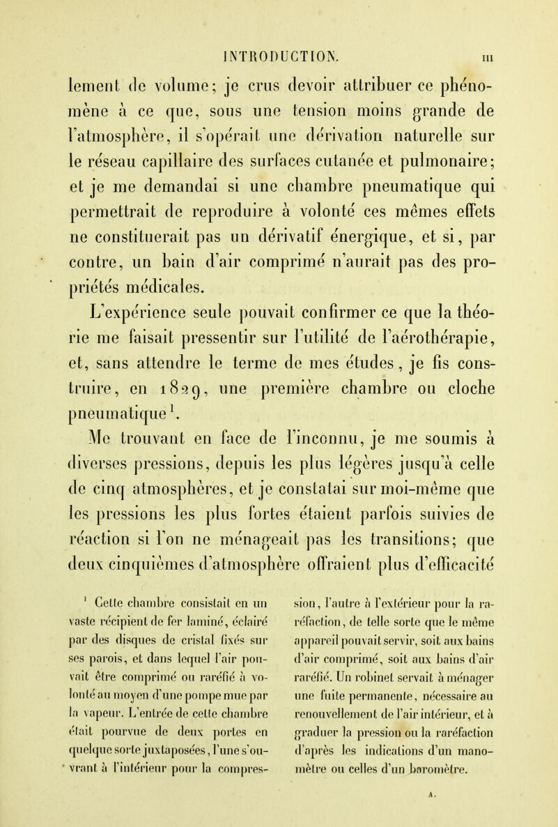 lement de volume; je crus devoir attribuer ce phéno- mène à ce que, sous une tension moins grande de l'atmosphère, il s'opérait une dérivation naturelle sur le réseau capillaire des surfaces cutanée et pulmonaire; et je me demandai si une chambre pneumatique qui permettrait de reproduire à volonté ces mêmes effets ne constituerait pas un dérivatif énergique, et si, par contre, un bain d'air comprimé n'aurait pas des pro- priétés médicales. L'expérience seule pouvait confirmer ce que la théo- rie me faisait pressentir sur l'utilité de l'aérothérapie, et, sans attendre le terme de mes études, je fis cons- truire, en 1899, une première chambre ou cloche pneumatique1. Me trouvant en face de l'inconnu, je me soumis à diverses pressions, depuis les plus légères jusqu'à celle de cinq atmosphères, et je constatai sur moi-même que les pressions les plus fortes étaient parfois suivies de réaction si l'on ne ménageait pas les transitions; que deux cinquièmes d'atmosphère offraient plus d'efficacité 1 Cette chambre consistait en un vaste récipient de fer laminé, éclairé par des disques de cristal fixés sur ses parois, et dans lequel l'air pou- vait être comprimé ou raréfié à vo- lonté au moyen d'une pompe mue par la vapeur. L'entrée de celle chambre était pourvue de deux portes en quelque sorte juxtaposées, l'une s'ou- vrant à l'intérieur pour la compres- sion , l'autre à l'extérieur pour la ra- réfaction, de telle sorte que le même appareil pouvait servir, soit aux bains d'air comprimé, soit aux bains d'air raréfié. Un robinet servait à ménager une fuite permanente, nécessaire au renouvellement de l'air intérieur, et à graduer la pression ou la raréfaction d'après les indications d'un mano- mètre ou celles d'un baromètre. A.