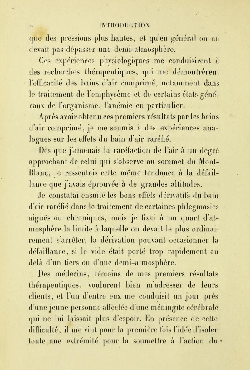 que des pressions plus hautes, et qu'en général on ne devait pas dépasser une demi-atmosphère. Ces expériences physiologiques me conduisirent à des recherches thérapeutiques, qui me démontrèrent l'efficacité des bains d'air comprimé, notamment dans le traitement de l'emphysème et de certains états géné- raux de l'organisme, l'anémie en particulier. Après avoir obtenu ces premiers résultats par les bains d'air comprimé, je me soumis à des expériences ana- logues sur les effets du bain d'air raréfié. Dès que j'amenais la raréfaction de l'air à un degré approchant de celui qui s'observe au sommet du Mont- Blanc, je ressentais cette même tendance à la défail- lance que j'avais éprouvée à de grandes altitudes. Je constatai ensuite les bons effets dérivatifs du bain d'air raréfié dans le traitement de certaines phlegmasies aiguës ou chroniques, mais je fixai à un quart d'at- mosphère la limite a laquelle on devait le plus ordinai- rement s'arrêter, la dérivation pouvant occasionner la défaillance, si le vide était porté trop rapidement au delà d'un tiers ou d'une demi-atmosphère. Des médecins, témoins de mes premiers résultats thérapeutiques, voulurent bien m'adresser de leurs clients, et l'un d'entre eux me conduisit un jour près d'une jeune personne affectée d'une méningite cérébrale qui ne lui laissait plus d'espoir. En présence de cette difficulté, il me vint pour la première fois l'idée d'isoler toute une extrémité pour la soumettre à l'action du «