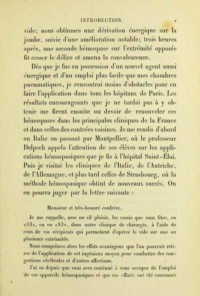 vide; nous obtînmes une dérivation énergique sur la jambe, suivie d'une amélioration notable; trois heures après, une seconde hémospase sur l'extrémité opposée fit cesser le délire et amena la convalescence. Dès que je fus en possession d'un nouvel agent aussi énergique et d'un emploi plus facile que mes chambres pneumatiques, je rencontrai moins d'obstacles pour en faire l'application dans tous les hôpitaux de Paris. Les résultats encourageants que je ne tardai pas à y ob- tenir me firent ensuite un devoir de renouveler ces hémospases dans les principales cliniques de la France et dans celles des contrées voisines. Je me rendis d'abord en Italie en passant par Montpellier, où le professeur Delpech appela l'attention de ses élèves sur les appli- cations hémospasiques que je fis à l'hôpital Saint-Eloi. Puis je visitai les cliniques de l'Italie, de l'Autriche, de l'Allemagne, et plus tard celles de Strasbourg, où la méthode hémospasique obtint de nouveaux succès. On en pourra juger par la lettre suivante : Monsieur et très-honoré confrère, Je me rappelle, avec un vif plaisir, les essais que vous fîtes, en i83i, ou en i832, clans notre clinique de chirurgie, à l'aide de ceux de vos récipients qui permettent d'opérer le vide sur une ou plusieurs extrémités. Nous comprîmes alors les effets avantageux que l'on pourrait reti- rer de l'application de cet ingénieux moyen pour combattre des con- gestions cérébrales et d'autres affections. J'ai su depuis que vous avez continué à vous occuper de l'emploi 'de vos appareils hémospasiques et que vos efforts ont été couronnés