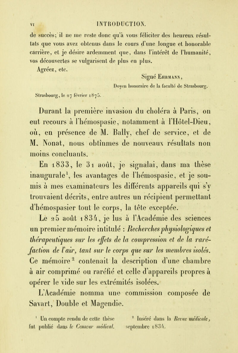 de succès;il ne me reste donc qu'à vous féliciter des heureux résul- tats que vous avez obtenus dans le cours d'une longue et honorable carrière, et je désire ardemment que, dans l'intérêt de l'humanité, vos découvertes se vulgarisent de plus en plus. Agréez, etc. Signé Ehkmann, Doyen honoraire de la l'acuité de Strasbourg. Strasbourg,le 27 lévrier 1876. Durant la première invasion du choléra à Paris, on eut recours à Fhémospasie, notamment à l'Hôtel-Dieu, où, en présence de M. Bally, chef de service, et de M* Nonat, nous obtînmes de nouveaux résultats non moins concluants. En i833, le 3i août, je signalai, dans ma thèse inaugurale1, les avantages de riiémospasie, et je sou- mis a mes examinateurs les différents appareils qui s'y trouvaient décrits, entre autres un récipient permettant d'hémospasier tout le corps, la tête exceptée. Le 95 août 1834, je lus à l'Académie des sciences un premier mémoire intitulé : Recherches physiologiques et thérapeutiques sur les effets de la compression et de la raré- faction de l'air, tant sur le corps que sur les membres isolés. Ce mémoire2 contenait la description d'une chambre à air comprimé ou raréfié et celle d'appareils propres à opérer le vide sur les extrémités isolées. L'Académie nomma une commission composée de Savart, Double et Magendie. ' Un compte rendu de celte thèse ' Inséré dans la Revue médicale, fut publié dans le Censeur médical. septembre t.834.