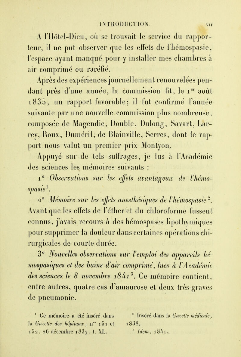 A l'Hôtel-Dieu, où se trouvait le service du rappor- teur, il ne put observer que les effets de l'hémospasie, l'espace ayant manque pour y installer mes chambres à air comprimé ou raréfié. Après des expériences journellement renouvelées pen- dant près d'une année, la commission fit, le ier août i835, un rapport favorable; il fut confirmé l'année suivante par une nouvelle commission plus nombreuse, composée de Magendie, Double, Dulong, Savart, Lar- rey, Roux, Duméril, de Blainville, Serres, dont le rap- port nous valut uii premier prix Montyon. Appuyé sur de tels suffrages, je lus à l'Académie des sciences les mémoires suivants : i° Observations sur les effets avantageux de ïhémo- spasie1, 2° Mémoire sur les effets anesthésiques de rhémospasie 2. Avant que les effets de l'éther et du chloroforme fussent connus, j'avais recours à des hémospases lipothymiques pour supprimer la douleur dans certaines opérations chi- rurgicales de courte durée. 3° Nouvelles observations sur l'emploi des appareils hé- mospasiques et des bains d'air comprimé, lues à F Académie des sciences le 8 novembre i8âi3. Ce mémoire contient, entre autres, quatre cas d'amaurose et deux très-graves de pneumonie. 1 Ce mémoire a éle' inséré dans la Gazette des hôpitaux, nos i5i et i5a, 26 décembre 1887, t, XL. 2 Inséré dans la Gazette médicale, i838. 3 Idem, 18A1..