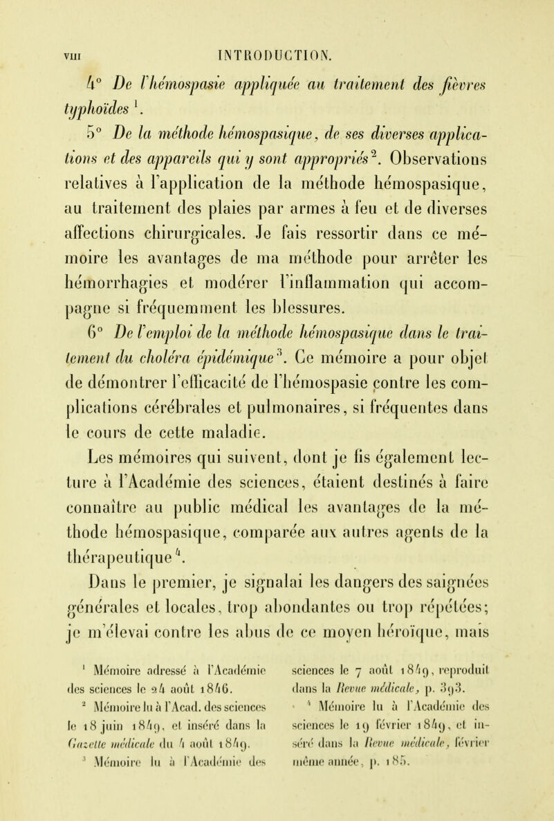 k° De ritémospasie appliquée au traitement des fièvres typhoïdes l. 5° De la méthode hémospasique, de ses diverses applica- tions et des appareils qui y sont appropriés'1. Observations relatives à l'application de la méthode hémospasique, au traitement des plaies par armes à feu et de diverses affections chirurgicales. Je fais ressortir dans ce mé- moire les avantages de ma méthode pour arrêter les hémorrhagies et modérer l'inflammation qui accom- pagne si fréquemment les blessures. 6° De l'emploi de la méthode hémospasique dans le trai- tement du choléra épidémique'\ Ce mémoire a pour objet de démontrer l'efficacité de l'hémospasie contre les com- plications cérébrales et pulmonaires, si fréquentes dans le cours de cette maladie. Les mémoires qui suivent, dont je fis également lec- ture à l'Académie des sciences, étaient destinés à faire connaître au public médical les avantages de la mé- thode hémospasique, comparée aux autres agents de la thérapeutique \ Dans le premier, je signalai les dangers des saignées générales et locales, trop abondantes ou trop répétées; je m'élevai contre les abus de ce moyen héroïque, mais 1 Mémoire adressé à l'Académie des sciences le 9k août 18/16. 2 Mémoire lu à FAcad. des sciences le 18 juin 18/19, et inséré dans la Gazette médicale du h août 18/19. 3 Mémoire lu a PAcadémie des sciences le 7 août 18A9, reproduit dans la Revue médicale, p. o<)3. 6 Mémoire lu à l'Académie des sciences le 19 février 18/19, m~ séré dans la Revue médicale, février même année, p. 1 85.