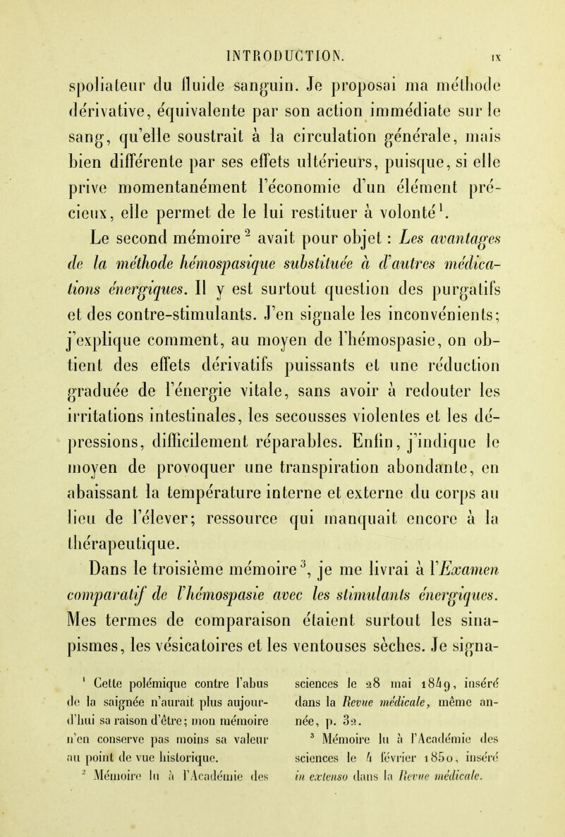 spoliateur clu fluide sanguin. Je proposai ma méthode dérivative, équivalente par son action immédiate sur le sang, qu'elle soustrait à la circulation générale, mais bien différente par ses effets ultérieurs, puisque, si elle prive momentanément l'économie d'un élément pré- cieux, elle permet de le lui restituer à volonté1. Le second mémoire2 avait pour objet : Les avantages de la méthode hémospasique substituée à d'autres médica- tions énergiques. Il y est surtout question des purgatifs et des contre-stimulants. J'en signale les inconvénients; j'explique comment, au moyen de l'hémospasie, on ob- tient des effets dérivatifs puissants et une réduction graduée de l'énergie vitale, sans avoir à redouter les irritations intestinales, les secousses violentes et les dé- pressions, difficilement réparables. Enfin, j'indique le moyen de provoquer une transpiration abondante, en abaissant la température interne et externe du corps au lieu de l'élever; ressource qui manquait encore à la thérapeutique. Dans le troisième mémoire3, je me livrai à YExamen comparatif de Fhémospasie avec les stimulants énergiques. Mes termes de comparaison étaient surtout les sina- pismes, les vésicatoires et les ventouses sèches. Je signa- 1 Cette polémique contre l'abus de la saignée n'aurait plus aujour- d'hui sa raison d'être; mon mémoire n'en conserve pas moins sa valeur au point de vue historique. 2 Mémoire Ju à l'Académie des sciences le 28 mai 18/19, ms^ré dans la Revue médicale, même an- née, p. 3a. 3 Mémoire lu à l'Académie des sciences le h février i85o, inséré in extenso dans la Revue médicale.