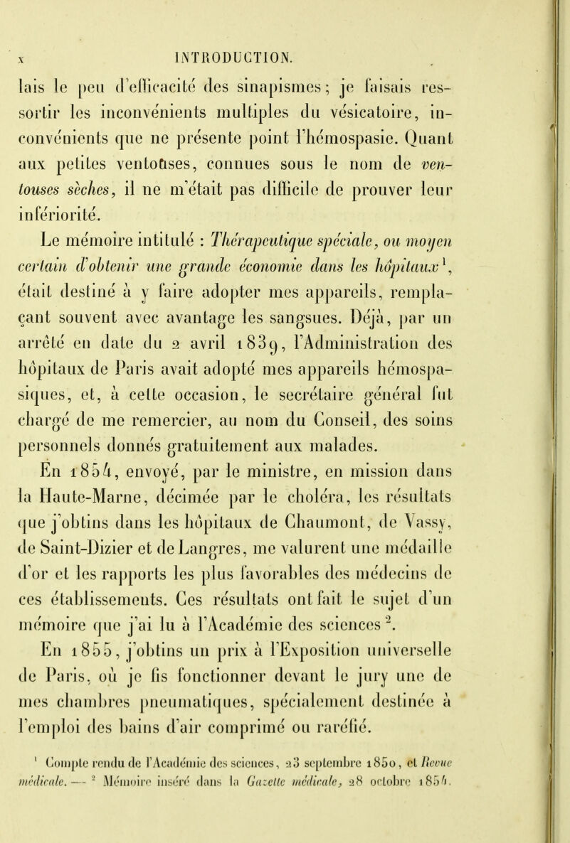 lais le peu d'efficacité des sinapismes; je faisais res- sortir les inconvénients multiples du vésicatoire, in- convénients que ne présente point l'hémospasie. Quant aux petites ventouses, connues sous le nom de ven- touses sèches, il ne m'était pas difficile de prouver leur infériorité. Le mémoire intitulé : Thérapeutique spéciale, ou moyen certain d'obtenir une grande économie dans les hôpitaux1, était destiné à y faire adopter mes appareils, rempla- çant souvent avec avantage les sangsues. Déjà, par un arrêté en date du 2 avril i83g, l'Administration des hôpitaux de Paris avait adopté mes appareils hémospa- siques, et, à cette occasion, le secrétaire général fut chargé de me remercier, au nom du Conseil, des soins personnels donnés gratuitement aux malades. En i854, envoyé, par le ministre, en mission dans la Haute-Marne, décimée par le choléra, les résultats (jue j'obtins dans les hôpitaux de Chaumont, de Vassy, de Saint-Dizier et deLangres, me valurent une médaille d'or et les rapports les plus favorables des médecins de ces établissements. Ces résultats ont fait le sujet d'un mémoire que j'ai lu à l'Académie des sciences 2. En 1855, j'obtins un prix à l'Exposition universelle de Paris, où je fis fonctionner devant le jury une de mes chambres pneumatiques, spécialement destinée à l'emploi des bains d'air comprimé ou raréfié. 1 Compte rendu de l'Académie des sciences, -ao septembre i85o, el Revue médicale.-— 2 Mémoire inséré dans la Gazelle médicale, 28 octobre i856.