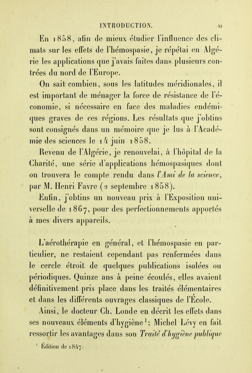 En i858, afin de mieux étudier l'influence des cli- mats sur les effets de l'hémospasie, je répétai en Algé- rie les applications que j'avais faites clans plusieurs con- trées du nord de l'Europe. On sait combien, sous les latitudes méridionales, il est important de ménager la force de résistance de l'é- conomie, si nécessaire en face des maladies endémi- ques graves de ces régions. Les résultats que j'obtins sont consignés dans un mémoire que je lus à l'Acadé- mie des sciences le îk juin 1858. Revenu de l'Algérie, je renouvelai, à l'hôpital de la Charité, une série d'applications hémospasiques dont on trouvera le compte rendu dans VAmi de la science, par M; Henri Favre (2 septembre 1858). Enfin, j'obtins un nouveau prix à l'Exposition uni- verselle de 1867, pour des perfectionnements apportés à mes divers appareils. L'aérothérapie en général, et l'hémospasie en par- ticulier, ne restaient cependant pas renfermées dans le cercle étroit de quelques publications isolées ou périodiques. Quinze ans à peine écoulés, elles avaient définitivement pris place dans les traités élémentaires et dans les différents ouvrages classiques de l'Ecole. Ainsi, le docteur Ch. Loncle en décrit les effets dans ses nouveaux éléments d'hygiène1*, Michel Lévy en fait ressortir les avantages dans son Traité cl hygiène publique 1 Édition de 18/17.