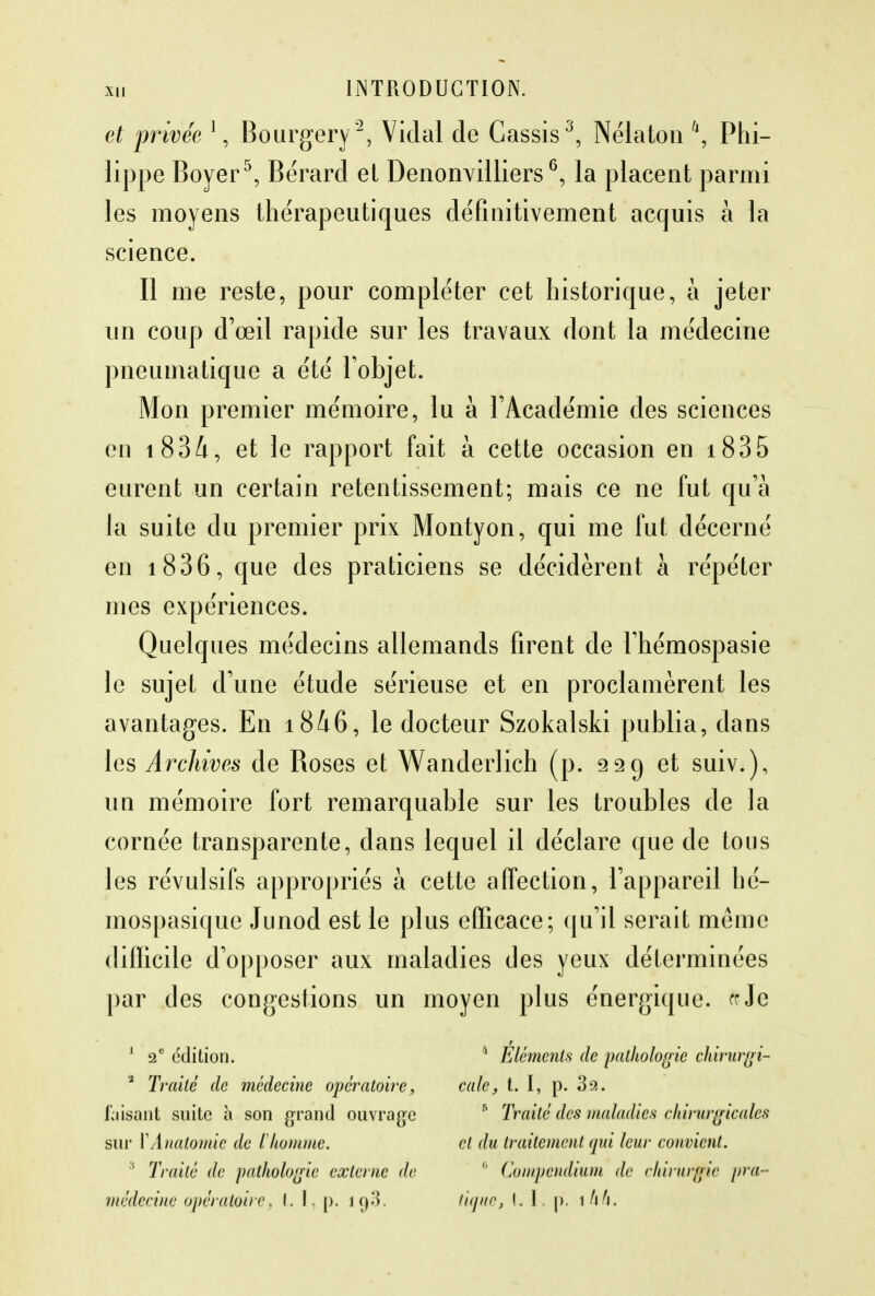 et privée 1, Bourgery2, Vidal de Cassis3, Nélaton \ Phi- lippe Boyer5, Bérard et Denonvilliers6, la placent parmi les moyens thérapeutiques définitivement acquis à la science. Il me reste, pour compléter cet historique, à jeter un coup d'œil rapide sur les travaux dont la médecine pneumatique a été l'objet. Mon premier mémoire, lu à l'Académie des sciences en i834, et le rapport fait à cette occasion en 1835 eurent un certain retentissement; mais ce ne fut qu'à la suite du premier prix Montyon, qui me fut décerné en i836, que des praticiens se décidèrent à répéter mes expériences. Quelques médecins allemands firent de l'hémospasie le sujet d'une étude sérieuse et en proclamèrent les avantages. En i846, le docteur Szokalski publia, dans les Archives de Boses et Wanderlich (p. 229 et suiv.), un mémoire fort remarquable sur les troubles de la cornée transparente, dans lequel il déclare que de tous les révulsifs appropriés à cette affection, l'appareil hé- mospasique Junod est le plus efficace; qu'il serait même difficile d'opposer aux maladies des yeux déterminées par des congestions un moyen plus énergique, te Je 1 2e édition. 11 Éléments de pathologie chiriïrgi- a Traité de médecine opératoire, cale, t. I, p. 32. taisant suite à son grand ouvrage  Traité des maladies chirurgicales sur YAnatomic de ïhomme. cl du traitement qui leur convient. ;i Traité de pathologie externe de 8 Compendium de chirurgie pra- médecine opératoire, t. I, p. ig3. tique, I. 1. p. \hh.