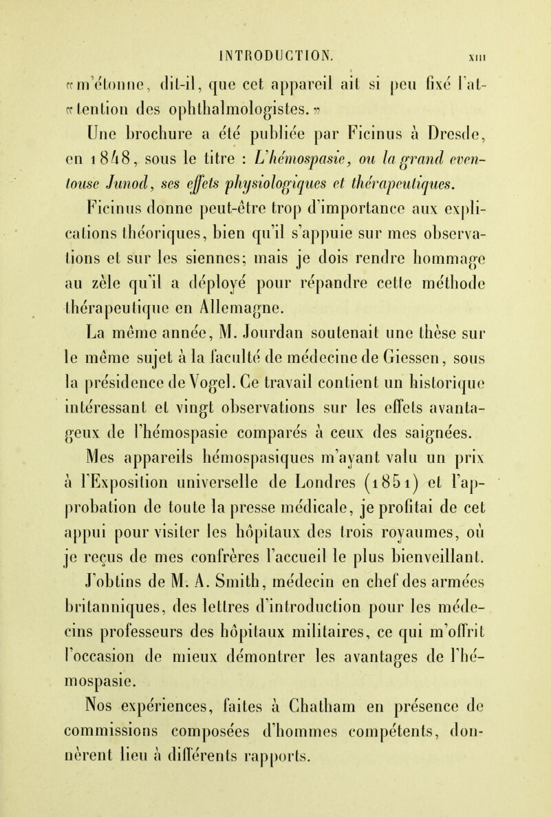 rc m'étonne, dit-il, que cet appareil ait si peu fixé Fat- ce tention des ophthalmologistes. ?? Une brochure a été publiée par Ficinus à Dresde, en i848, sous le titre : Uhémospasie, ou la grand even- touse Junod, ses effets physiologiques et thérapeutiques. Ficinus donne peut-être trop d'importance aux expli- cations théoriques, bien qu'il s'appuie sur mes observa- tions et sur les siennes; mais je dois rendre hommage au zèle qu'il a déployé pour répandre cette méthode thérapeutique en Allemagne. La même année, M. Jourdan soutenait une thèse sur le même sujet à la faculté de médecine de Giessen, sous la présidence de Vogel. Ce travail contient un historique intéressant et vingt observations sur les effets avanta- geux de l'hémospasie comparés à ceux des saignées. Mes appareils hémospasiques m'ayant valu un prix à l'Exposition universelle de Londres (1851) et l'ap- probation de toute la presse médicale, je profitai de cet appui pour visiter les hôpitaux des trois royaumes, où je reçus de mes confrères l'accueil le plus bienveillant. J'obtins de M. A. Smith, médecin en chef des armées britanniques, des lettres d'introduction pour les méde- cins professeurs des hôpitaux militaires, ce qui m'offrit l'occasion de mieux démontrer les avantages de l'hé- mospasie. Nos expériences, faites à Chatham en présence de commissions composées d'hommes compétents, don- nèrent lieu à différents rapports.