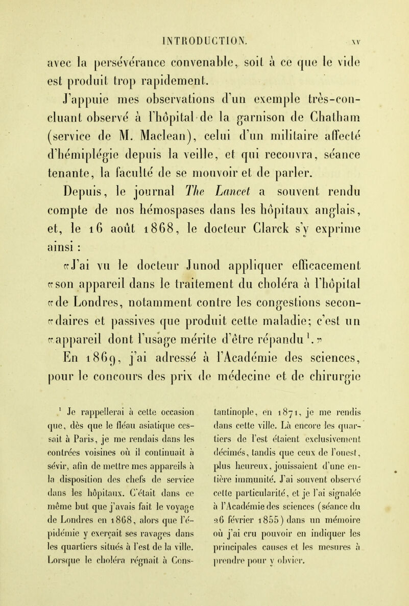 avec la persévérance convenable, soit a ce que le vide est produit trop rapidement. J'appuie mes observations d'un exemple très-con- cluant observé à l'hôpital de la garnison de Chatham (service de M. Maclean), celui d'un militaire affecté d'hémiplégie depuis la veille, et qui recouvra, séance tenante, la faculté de se mouvoir et de parler. Depuis, le journal The Lancet a souvent rendu compte de nos hémospases dans les hôpitaux anglais, et, le 16 août 1868, le docteur Clarck s'y exprime ainsi : ce J'ai vu le docteur Junocl appliquer efficacement ce son appareil dans le traitement du choléra à l'hôpital ce de Londres, notamment contre les congestions secon- cedaires et passives que produit cette maladie; c'est un ce appareil dont l'usage mérite d'être répandu *.> En 1869, j'ai adressé à l'Académie des sciences, pour le concours des prix de médecine et de chirurgie 1 Je rappellerai à cette occasion que, dès que le fléau asiatique ces- sait à Paris, je me rendais dans les contrées voisines où. il continuait à sévir, afin de mettre mes appareils à la disposition des chefs de service dans les hôpitaux. C'était dans ce même but que j'avais fait le voyage de Londres en 1868, alors que l'é- pidémie y exerçait ses ravages dans les quartiers situés à l'est de la ville. Lorsque le choléra régnait à Cons- tantinople, en 1871, je me rendis dans cette ville. Là encore les quar- tiers de l'est étaient exclusivement décimés, tandis que ceux de l'ouest, plus heureux, jouissaient d'une en- tière immunité. J'ai souvent observé celte particularité, et je l'ai signalée à l'Académie des sciences (séance du 96 février 1855 ) dans un mémoire où j'ai cru pouvoir en indiquer les principales causes et les mesures à prendre pour y obvier.