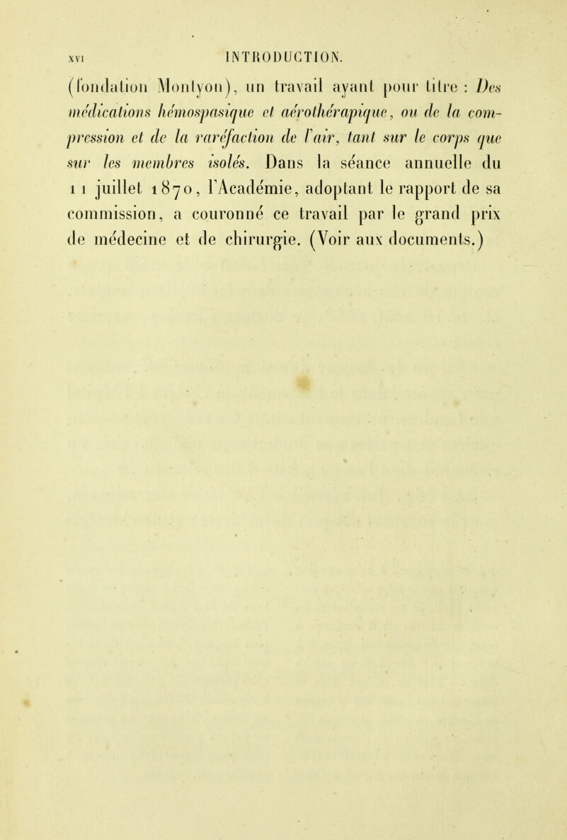 (fondation Monlyon), un travail ayant pour titre : Des médications hémospasique et aérothérapique, ou de la com- pression et de la raréfaction de F air, tant sur le corps que sur les membres isolés. Dans la séance annuelle du 11 juillet 1870, l'Académie, adoptant le rapport de sa commission, a couronné ce travail par le grand prix de médecine et de chirurgie. (Voir aux documents.)