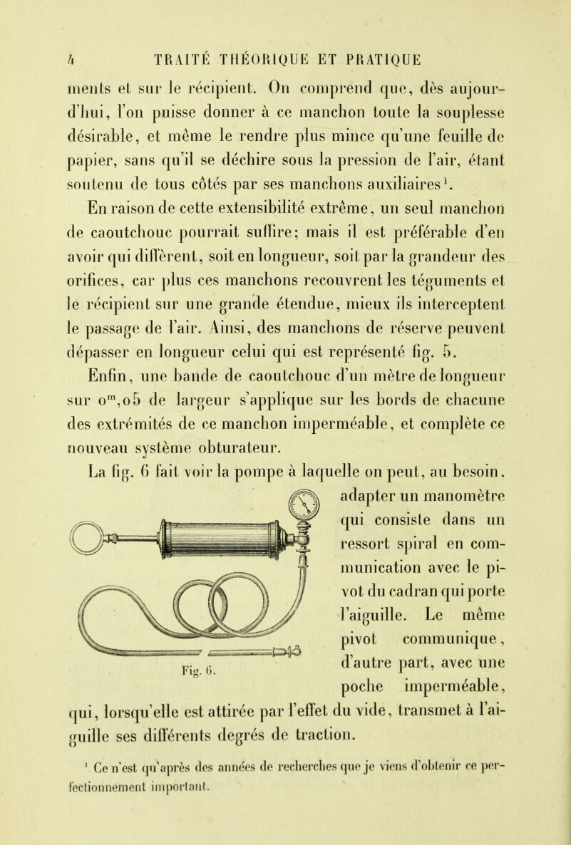 ments et sur le récipient. On comprend que, dès aujour- d'hui, l'on puisse donner à ce manchon toute la souplesse désirable, et même le rendre plus mince qu'une feuille de papier, sans qu'il se déchire sous la pression de l'air, étant soutenu de tous côtés par ses manchons auxiliaires1. En raison de cette extensibilité extrême, un seul manchon de caoutchouc pourrait suffire; mais il est préférable d'en avoir qui diffèrent, soit en longueur, soit par la grandeur des orifices, car plus ces manchons recouvrent les téguments et le récipient sur une grande étendue, mieux ils interceptent le passage de l'air. Ainsi, des manchons de réserve peuvent dépasser en longueur celui qui est représenté fig. 5. Enfin, une bande de caoutchouc d'un mètre de longueur sur om,o5 de largeur s'applique sur les bords de chacune des extrémités de ce manchon imperméable, et complète ce nouveau système obturateur. La fig. 6 fait voir la pompe à laquelle on peut, au besoin, adapter un manomètre qui consiste dans un ressort spiral en com- munication avec le pi- vot du cadran qui porte l'aiguille. Le même pivot communique, d'autre part, avec une poche imperméable, qui, lorsqu'elle est attirée par l'effet du vide, transmet à l'ai- guille ses différents degrés de traction. 1 Ce n est qu'après des anne'es de recherches que je viens d'ohtenir ce per- fectionnement important;