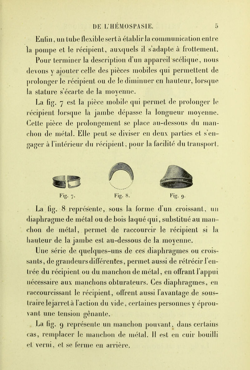 Enfin , un lube flexible sert à établir la communication entre la pompe et le récipient, auxquels il s'adapte à frottement. Pour terminer la description d'un appareil scélique, nous devons y ajouter celle des pièces mobiles qui permettent de prolonger le récipient ou de le diminuer en hauteur, lorsque la stature s'écarte de la moyenne. La fig. 7 est la pièce mobile qui permet de prolonger le récipient lorsque la jambe dépasse la longueur moyenne. Cette pièce de prolongement se place au-dessous du man- chon de métal. Elle peut se diviser en deux parties et s'en- gager à l'intérieur du récipient, pour la facilité du transport. Fig. 7. Fig. 8. Fig. 9. La fig. 8 représente, sous la forme d'un croissant, un diaphragme de métal ou de bois laqué qui, substitué au man- chon de métal, permet de raccourcir le récipient si la hauteur de la jambe est au-dessous de la moyenne. Une série de quelques-uns de ces diaphragmes ou crois- sants, de grandeurs différentes, permet aussi de rétrécir ren- trée du récipient ou du manchon de métal, en offrant l'appui nécessaire aux manchons obturateurs. Ces diaphragmes, en raccourcissant le récipient, offrent aussi l'avantage de sous- traire lejarretà l'action du vide, certaines personnes y éprou- vant une tension gênante. La fig. 9 représente un manchon pouvant, dans certains cas, remplacer le manchon de métal. Il est en cuir bouilli et verni, et se ferme en arrière.