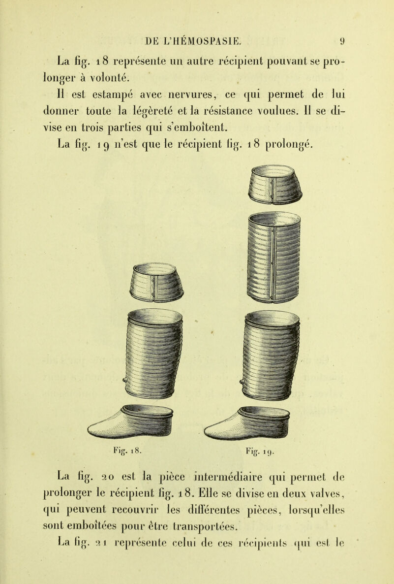 La fig. 18 représente un autre récipient pouvant se pro- longer à volonté. H est estampé avec nervures, ce qui permet de lui donner toute la légèreté et la résistance voulues. Il se di- vise en trois parties qui s'emboîtent. La fig. 19 n'est que le récipient fig. 18 prolongé. Fig. 18. Fig. 19. La fig. 20 est la pièce intermédiaire qui permet de prolonger le récipient fig. 18. Elle se divise en deux valves, qui peuvent recouvrir les différentes pièces, lorsqu'elles sont emboîtées pour être transportées. La fig. 'ji représente celui de ces récipients qui est le