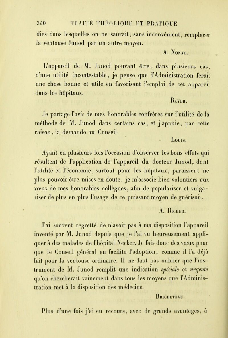 (lies dans lesquelles on ne saurait, sans inconvénient, remplacer la ventouse Junod par un autre moyen. A. Nonat. L'appareil de M. Junod pouvant être, dans plusieurs cas, d'une utilité incontestable, je pense que l'Administration ferait une chose bonne et utile en favorisant l'emploi de cet appareil dans les hôpitaux. Rayer. Je partage l'avis de mes honorables confrères sur l'utilité de la méthode de M. Junod dans certains cas, et j'appuie, par cette raison, la demande au Conseil. Louis. Ayant eu plusieurs fois l'occasion d'observer les bons effets qui résultent de l'application de l'appareil du docteur Junod, dont l'utilité et l'économie, surtout pour les hôpitaux, paraissent ne plus pouvoir être mises en doute, je m'associe bien volontiers aux vœux de mes honorables collègues, afin de populariser et vulga- riser de plus en plus l'usage de ce puissant moyen de guérison. A. Richek. J'ai souvent regretté de n'avoir pas à ma disposition l'appareil inventé par M. Junod depuis que je l'ai vu heureusement appli- quera des malades de l'hôpital Necker. Je fais donc des vœux pour que le Conseil général en facilite l'adoption, comme il l'a déjà fait pour la ventouse ordinaire. Il ne faut pas oublier que l'ins- trument de M. Junod remplit une indication spéciale et urgente qu'on chercherait vainement dans tous les moyens que l'Adminis- tration met à la disposition des médecins. Briciikteau. Plus d'une fois j'ai eu recours, avec de grands avantages, à