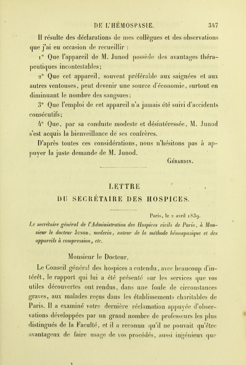 Il résulte des déclarations de mes collègues et des observations que j'ai eu occasion de recueillir : i° Que l'appareil de M. Junod possède des avantages théra- peutiques incontestables; 2° Que cet appareil, souvent préférable aux saignées et aux autres ventouses, peut devenir une source d'économie, surtout en diminuant le nombre des sangsues; 3° Que l'emploi de cet appareil n'a jamais été suivi d'accidents consécutifs ; h° Que, par sa conduite modeste et désintéressée, M. Junod s'est acquis la bienveillance de ses confrères. D'après toutes ces considérations, nous n'hésitons pas à ap- puyer la juste demande de M. Junod. Gérardin. LETTRE DU SECRÉTAIRE DES HOSPICES. Paris, le 2 avril 1839. Le secrétaire général de l'Administration des Hospices civils de Paris, a Mon- sieur le docteur Junod, médecin, auteur de la méthode hémospasique et des appareils à compression, etc. Monsieur le Docteur, Le Conseil générai des hospices a entendu, avec beaucoup d'in- térêt, le rapport qui lui a été présenté sur les services que vos utiles découvertes ont rendus, dans une foule de circonstances graves, aux malades reçus dans les établissements charitables de Paris. Il a examiné votre dernière réclamation appuyée d'obser- vations développées par un grand nombre de professeurs les plus distingués de la Faculté, et il a reconnu qu'il ne pouvait qu'être avantageux de faire usage de vos procédés, aussi ingénieux que